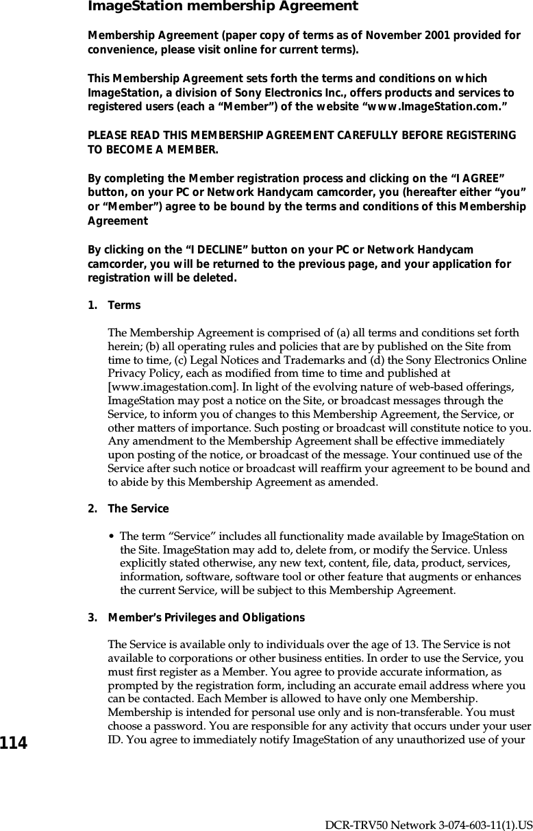 114DCR-TRV50 Network 3-074-603-11(1).USImageStation membership AgreementMembership Agreement (paper copy of terms as of November 2001 provided forconvenience, please visit online for current terms).This Membership Agreement sets forth the terms and conditions on whichImageStation, a division of Sony Electronics Inc., offers products and services toregistered users (each a “Member”) of the website “www.ImageStation.com.”PLEASE READ THIS MEMBERSHIP AGREEMENT CAREFULLY BEFORE REGISTERINGTO BECOME A MEMBER.By completing the Member registration process and clicking on the “I AGREE”button, on your PC or Network Handycam camcorder, you (hereafter either “you”or “Member”) agree to be bound by the terms and conditions of this MembershipAgreementBy clicking on the “I DECLINE” button on your PC or Network Handycamcamcorder, you will be returned to the previous page, and your application forregistration will be deleted.1. TermsThe Membership Agreement is comprised of (a) all terms and conditions set forthherein; (b) all operating rules and policies that are by published on the Site fromtime to time, (c) Legal Notices and Trademarks and (d) the Sony Electronics OnlinePrivacy Policy, each as modified from time to time and published at[www.imagestation.com]. In light of the evolving nature of web-based offerings,ImageStation may post a notice on the Site, or broadcast messages through theService, to inform you of changes to this Membership Agreement, the Service, orother matters of importance. Such posting or broadcast will constitute notice to you.Any amendment to the Membership Agreement shall be effective immediatelyupon posting of the notice, or broadcast of the message. Your continued use of theService after such notice or broadcast will reaffirm your agreement to be bound andto abide by this Membership Agreement as amended.2. The Service•The term “Service” includes all functionality made available by ImageStation onthe Site. ImageStation may add to, delete from, or modify the Service. Unlessexplicitly stated otherwise, any new text, content, file, data, product, services,information, software, software tool or other feature that augments or enhancesthe current Service, will be subject to this Membership Agreement.3. Member’s Privileges and ObligationsThe Service is available only to individuals over the age of 13. The Service is notavailable to corporations or other business entities. In order to use the Service, youmust first register as a Member. You agree to provide accurate information, asprompted by the registration form, including an accurate email address where youcan be contacted. Each Member is allowed to have only one Membership.Membership is intended for personal use only and is non-transferable. You mustchoose a password. You are responsible for any activity that occurs under your userID. You agree to immediately notify ImageStation of any unauthorized use of your