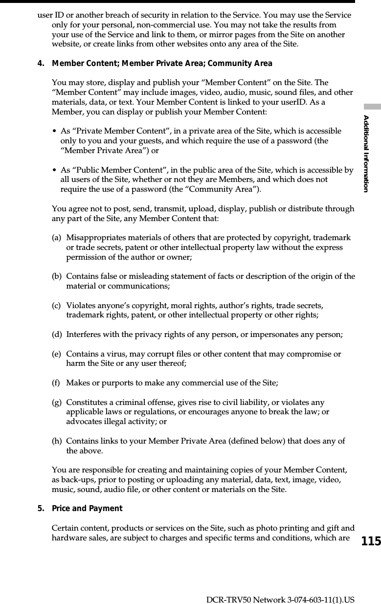 115Additional InformationDCR-TRV50 Network 3-074-603-11(1).USuser ID or another breach of security in relation to the Service. You may use the Serviceonly for your personal, non-commercial use. You may not take the results fromyour use of the Service and link to them, or mirror pages from the Site on anotherwebsite, or create links from other websites onto any area of the Site.4. Member Content; Member Private Area; Community AreaYou may store, display and publish your “Member Content” on the Site. The“Member Content” may include images, video, audio, music, sound files, and othermaterials, data, or text. Your Member Content is linked to your userID. As aMember, you can display or publish your Member Content:•As “Private Member Content”, in a private area of the Site, which is accessibleonly to you and your guests, and which require the use of a password (the“Member Private Area”) or•As “Public Member Content”, in the public area of the Site, which is accessible byall users of the Site, whether or not they are Members, and which does notrequire the use of a password (the “Community Area”).You agree not to post, send, transmit, upload, display, publish or distribute throughany part of the Site, any Member Content that:(a) Misappropriates materials of others that are protected by copyright, trademarkor trade secrets, patent or other intellectual property law without the expresspermission of the author or owner;(b) Contains false or misleading statement of facts or description of the origin of thematerial or communications;(c) Violates anyone’s copyright, moral rights, author’s rights, trade secrets,trademark rights, patent, or other intellectual property or other rights;(d) Interferes with the privacy rights of any person, or impersonates any person;(e) Contains a virus, may corrupt files or other content that may compromise orharm the Site or any user thereof;(f) Makes or purports to make any commercial use of the Site;(g) Constitutes a criminal offense, gives rise to civil liability, or violates anyapplicable laws or regulations, or encourages anyone to break the law; oradvocates illegal activity; or(h) Contains links to your Member Private Area (defined below) that does any ofthe above.You are responsible for creating and maintaining copies of your Member Content,as back-ups, prior to posting or uploading any material, data, text, image, video,music, sound, audio file, or other content or materials on the Site.5. Price and PaymentCertain content, products or services on the Site, such as photo printing and gift andhardware sales, are subject to charges and specific terms and conditions, which are
