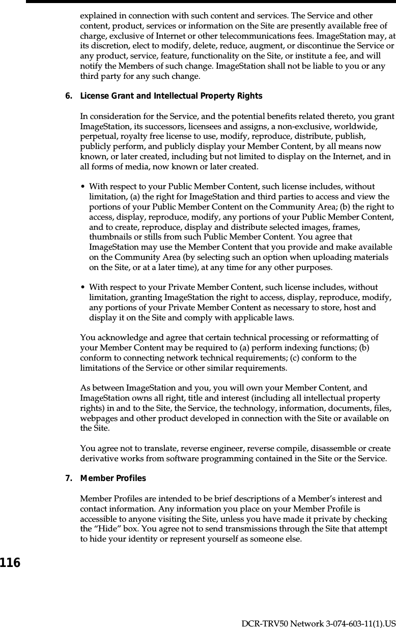 116DCR-TRV50 Network 3-074-603-11(1).USexplained in connection with such content and services. The Service and othercontent, product, services or information on the Site are presently available free ofcharge, exclusive of Internet or other telecommunications fees. ImageStation may, atits discretion, elect to modify, delete, reduce, augment, or discontinue the Service orany product, service, feature, functionality on the Site, or institute a fee, and willnotify the Members of such change. ImageStation shall not be liable to you or anythird party for any such change.6. License Grant and Intellectual Property RightsIn consideration for the Service, and the potential benefits related thereto, you grantImageStation, its successors, licensees and assigns, a non-exclusive, worldwide,perpetual, royalty free license to use, modify, reproduce, distribute, publish,publicly perform, and publicly display your Member Content, by all means nowknown, or later created, including but not limited to display on the Internet, and inall forms of media, now known or later created.•With respect to your Public Member Content, such license includes, withoutlimitation, (a) the right for ImageStation and third parties to access and view theportions of your Public Member Content on the Community Area; (b) the right toaccess, display, reproduce, modify, any portions of your Public Member Content,and to create, reproduce, display and distribute selected images, frames,thumbnails or stills from such Public Member Content. You agree thatImageStation may use the Member Content that you provide and make availableon the Community Area (by selecting such an option when uploading materialson the Site, or at a later time), at any time for any other purposes.•With respect to your Private Member Content, such license includes, withoutlimitation, granting ImageStation the right to access, display, reproduce, modify,any portions of your Private Member Content as necessary to store, host anddisplay it on the Site and comply with applicable laws.You acknowledge and agree that certain technical processing or reformatting ofyour Member Content may be required to (a) perform indexing functions; (b)conform to connecting network technical requirements; (c) conform to thelimitations of the Service or other similar requirements.As between ImageStation and you, you will own your Member Content, andImageStation owns all right, title and interest (including all intellectual propertyrights) in and to the Site, the Service, the technology, information, documents, files,webpages and other product developed in connection with the Site or available onthe Site.You agree not to translate, reverse engineer, reverse compile, disassemble or createderivative works from software programming contained in the Site or the Service.7. Member ProfilesMember Profiles are intended to be brief descriptions of a Member’s interest andcontact information. Any information you place on your Member Profile isaccessible to anyone visiting the Site, unless you have made it private by checkingthe “Hide” box. You agree not to send transmissions through the Site that attemptto hide your identity or represent yourself as someone else.