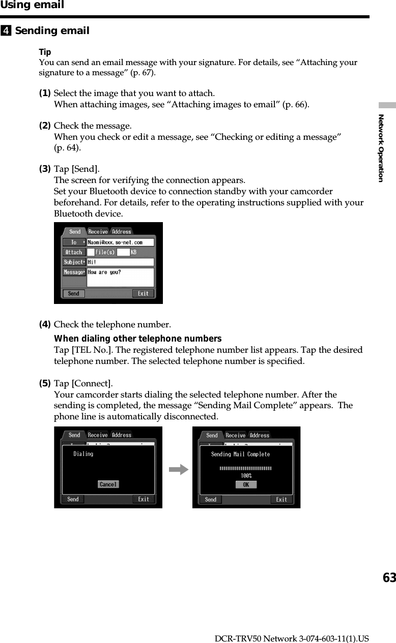 63Network OperationDCR-TRV50 Network 3-074-603-11(1).US4Sending emailTipYou can send an email message with your signature. For details, see “Attaching yoursignature to a message” (p. 67).(1)Select the image that you want to attach.When attaching images, see “Attaching images to email” (p. 66).(2)Check the message.When you check or edit a message, see “Checking or editing a message”(p. 64).(3)Tap [Send].The screen for verifying the connection appears.Set your Bluetooth device to connection standby with your camcorderbeforehand. For details, refer to the operating instructions supplied with yourBluetooth device.(4)Check the telephone number.When dialing other telephone numbersTap [TEL No.]. The registered telephone number list appears. Tap the desiredtelephone number. The selected telephone number is specified.(5)Tap [Connect].Your camcorder starts dialing the selected telephone number. After thesending is completed, the message “Sending Mail Complete” appears.  Thephone line is automatically disconnected.,Using email