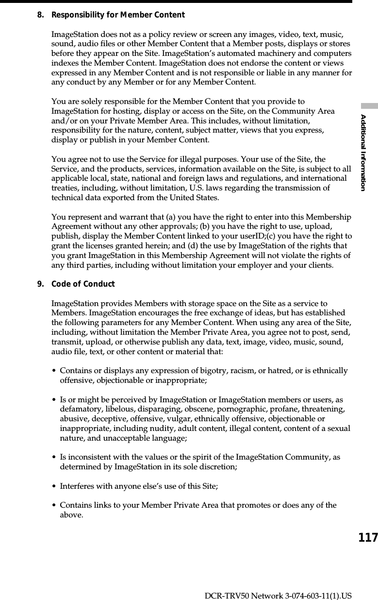 117Additional InformationDCR-TRV50 Network 3-074-603-11(1).US8. Responsibility for Member ContentImageStation does not as a policy review or screen any images, video, text, music,sound, audio files or other Member Content that a Member posts, displays or storesbefore they appear on the Site. ImageStation’s automated machinery and computersindexes the Member Content. ImageStation does not endorse the content or viewsexpressed in any Member Content and is not responsible or liable in any manner forany conduct by any Member or for any Member Content.You are solely responsible for the Member Content that you provide toImageStation for hosting, display or access on the Site, on the Community Areaand/or on your Private Member Area. This includes, without limitation,responsibility for the nature, content, subject matter, views that you express,display or publish in your Member Content.You agree not to use the Service for illegal purposes. Your use of the Site, theService, and the products, services, information available on the Site, is subject to allapplicable local, state, national and foreign laws and regulations, and internationaltreaties, including, without limitation, U.S. laws regarding the transmission oftechnical data exported from the United States.You represent and warrant that (a) you have the right to enter into this MembershipAgreement without any other approvals; (b) you have the right to use, upload,publish, display the Member Content linked to your userID;(c) you have the right togrant the licenses granted herein; and (d) the use by ImageStation of the rights thatyou grant ImageStation in this Membership Agreement will not violate the rights ofany third parties, including without limitation your employer and your clients.9. Code of ConductImageStation provides Members with storage space on the Site as a service toMembers. ImageStation encourages the free exchange of ideas, but has establishedthe following parameters for any Member Content. When using any area of the Site,including, without limitation the Member Private Area, you agree not to post, send,transmit, upload, or otherwise publish any data, text, image, video, music, sound,audio file, text, or other content or material that:•Contains or displays any expression of bigotry, racism, or hatred, or is ethnicallyoffensive, objectionable or inappropriate;•Is or might be perceived by ImageStation or ImageStation members or users, asdefamatory, libelous, disparaging, obscene, pornographic, profane, threatening,abusive, deceptive, offensive, vulgar, ethnically offensive, objectionable orinappropriate, including nudity, adult content, illegal content, content of a sexualnature, and unacceptable language;•Is inconsistent with the values or the spirit of the ImageStation Community, asdetermined by ImageStation in its sole discretion;•Interferes with anyone else’s use of this Site;•Contains links to your Member Private Area that promotes or does any of theabove.