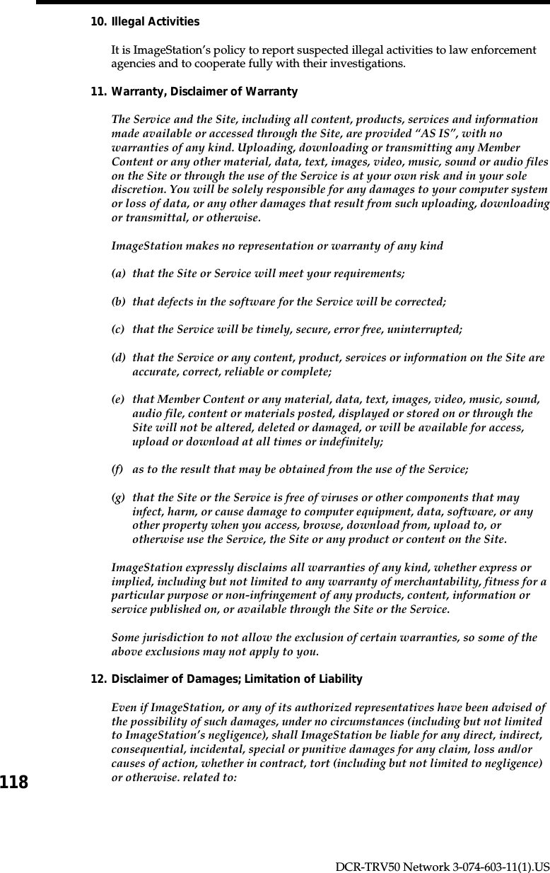 118DCR-TRV50 Network 3-074-603-11(1).US10. Illegal ActivitiesIt is ImageStation’s policy to report suspected illegal activities to law enforcementagencies and to cooperate fully with their investigations.11. Warranty, Disclaimer of WarrantyThe Service and the Site, including all content, products, services and informationmade available or accessed through the Site, are provided “AS IS”, with nowarranties of any kind. Uploading, downloading or transmitting any MemberContent or any other material, data, text, images, video, music, sound or audio fileson the Site or through the use of the Service is at your own risk and in your solediscretion. You will be solely responsible for any damages to your computer systemor loss of data, or any other damages that result from such uploading, downloadingor transmittal, or otherwise.ImageStation makes no representation or warranty of any kind(a) that the Site or Service will meet your requirements;(b) that defects in the software for the Service will be corrected;(c) that the Service will be timely, secure, error free, uninterrupted;(d) that the Service or any content, product, services or information on the Site areaccurate, correct, reliable or complete;(e) that Member Content or any material, data, text, images, video, music, sound,audio file, content or materials posted, displayed or stored on or through theSite will not be altered, deleted or damaged, or will be available for access,upload or download at all times or indefinitely;(f) as to the result that may be obtained from the use of the Service;(g) that the Site or the Service is free of viruses or other components that mayinfect, harm, or cause damage to computer equipment, data, software, or anyother property when you access, browse, download from, upload to, orotherwise use the Service, the Site or any product or content on the Site.ImageStation expressly disclaims all warranties of any kind, whether express orimplied, including but not limited to any warranty of merchantability, fitness for aparticular purpose or non-infringement of any products, content, information orservice published on, or available through the Site or the Service.Some jurisdiction to not allow the exclusion of certain warranties, so some of theabove exclusions may not apply to you.12. Disclaimer of Damages; Limitation of LiabilityEven if ImageStation, or any of its authorized representatives have been advised ofthe possibility of such damages, under no circumstances (including but not limitedto ImageStation’s negligence), shall ImageStation be liable for any direct, indirect,consequential, incidental, special or punitive damages for any claim, loss and/orcauses of action, whether in contract, tort (including but not limited to negligence)or otherwise. related to: