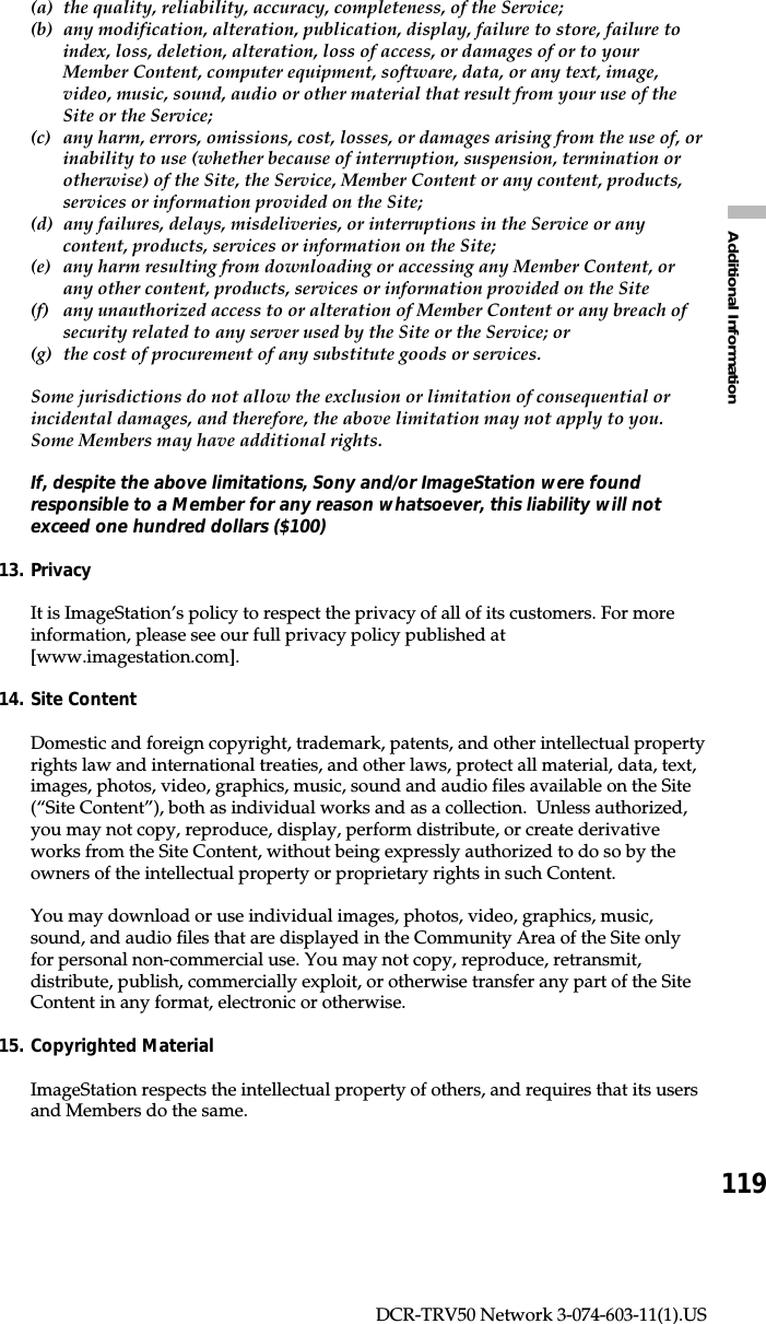 119Additional InformationDCR-TRV50 Network 3-074-603-11(1).US(a) the quality, reliability, accuracy, completeness, of the Service;(b) any modification, alteration, publication, display, failure to store, failure toindex, loss, deletion, alteration, loss of access, or damages of or to yourMember Content, computer equipment, software, data, or any text, image,video, music, sound, audio or other material that result from your use of theSite or the Service;(c) any harm, errors, omissions, cost, losses, or damages arising from the use of, orinability to use (whether because of interruption, suspension, termination orotherwise) of the Site, the Service, Member Content or any content, products,services or information provided on the Site;(d) any failures, delays, misdeliveries, or interruptions in the Service or anycontent, products, services or information on the Site;(e) any harm resulting from downloading or accessing any Member Content, orany other content, products, services or information provided on the Site(f) any unauthorized access to or alteration of Member Content or any breach ofsecurity related to any server used by the Site or the Service; or(g) the cost of procurement of any substitute goods or services.Some jurisdictions do not allow the exclusion or limitation of consequential orincidental damages, and therefore, the above limitation may not apply to you.Some Members may have additional rights.If, despite the above limitations, Sony and/or ImageStation were foundresponsible to a Member for any reason whatsoever, this liability will notexceed one hundred dollars ($100)13. PrivacyIt is ImageStation’s policy to respect the privacy of all of its customers. For moreinformation, please see our full privacy policy published at[www.imagestation.com].14. Site ContentDomestic and foreign copyright, trademark, patents, and other intellectual propertyrights law and international treaties, and other laws, protect all material, data, text,images, photos, video, graphics, music, sound and audio files available on the Site(“Site Content”), both as individual works and as a collection.  Unless authorized,you may not copy, reproduce, display, perform distribute, or create derivativeworks from the Site Content, without being expressly authorized to do so by theowners of the intellectual property or proprietary rights in such Content.You may download or use individual images, photos, video, graphics, music,sound, and audio files that are displayed in the Community Area of the Site onlyfor personal non-commercial use. You may not copy, reproduce, retransmit,distribute, publish, commercially exploit, or otherwise transfer any part of the SiteContent in any format, electronic or otherwise.15. Copyrighted MaterialImageStation respects the intellectual property of others, and requires that its usersand Members do the same.