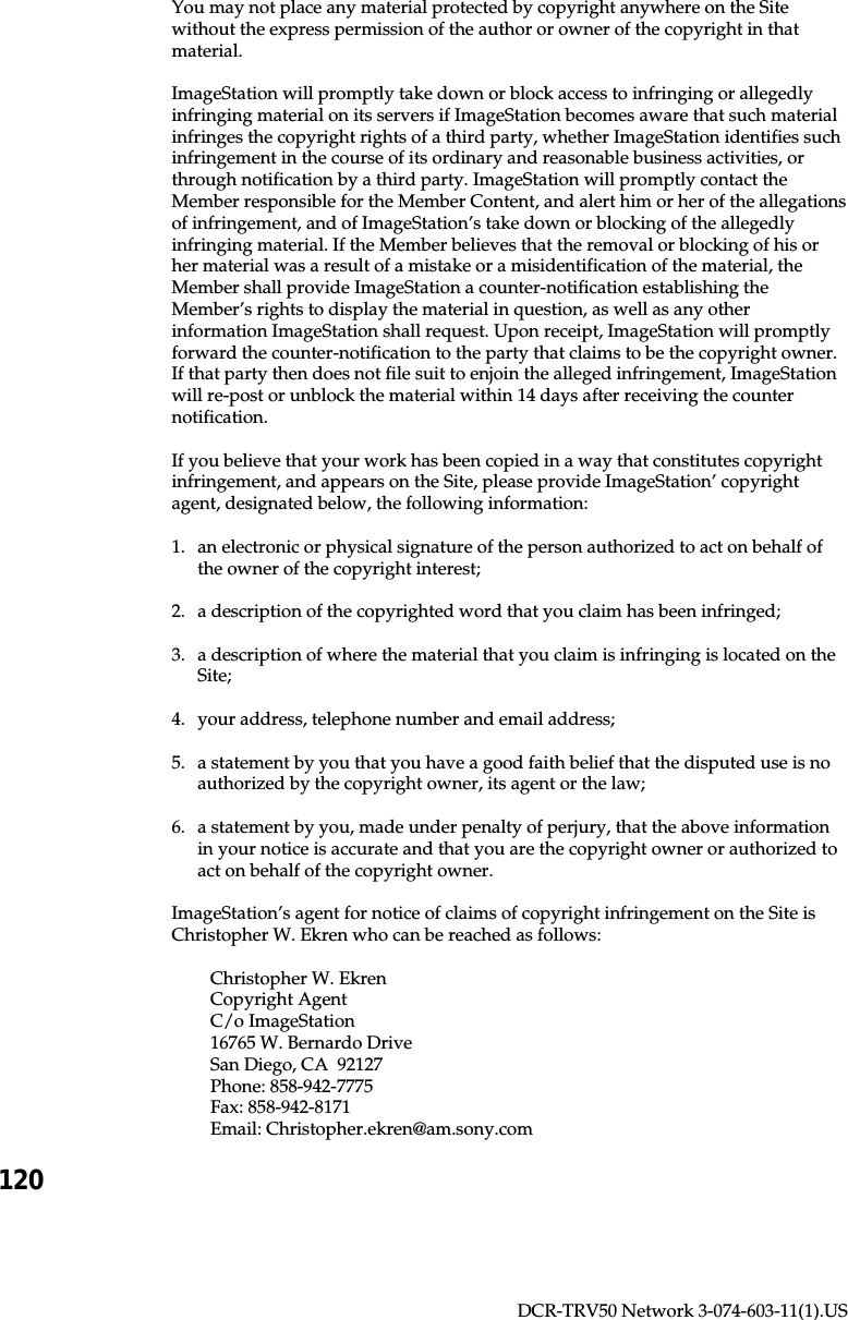 120DCR-TRV50 Network 3-074-603-11(1).USYou may not place any material protected by copyright anywhere on the Sitewithout the express permission of the author or owner of the copyright in thatmaterial.ImageStation will promptly take down or block access to infringing or allegedlyinfringing material on its servers if ImageStation becomes aware that such materialinfringes the copyright rights of a third party, whether ImageStation identifies suchinfringement in the course of its ordinary and reasonable business activities, orthrough notification by a third party. ImageStation will promptly contact theMember responsible for the Member Content, and alert him or her of the allegationsof infringement, and of ImageStation’s take down or blocking of the allegedlyinfringing material. If the Member believes that the removal or blocking of his orher material was a result of a mistake or a misidentification of the material, theMember shall provide ImageStation a counter-notification establishing theMember’s rights to display the material in question, as well as any otherinformation ImageStation shall request. Upon receipt, ImageStation will promptlyforward the counter-notification to the party that claims to be the copyright owner.If that party then does not file suit to enjoin the alleged infringement, ImageStationwill re-post or unblock the material within 14 days after receiving the counternotification.If you believe that your work has been copied in a way that constitutes copyrightinfringement, and appears on the Site, please provide ImageStation’ copyrightagent, designated below, the following information:1. an electronic or physical signature of the person authorized to act on behalf ofthe owner of the copyright interest;2. a description of the copyrighted word that you claim has been infringed;3. a description of where the material that you claim is infringing is located on theSite;4. your address, telephone number and email address;5. a statement by you that you have a good faith belief that the disputed use is noauthorized by the copyright owner, its agent or the law;6. a statement by you, made under penalty of perjury, that the above informationin your notice is accurate and that you are the copyright owner or authorized toact on behalf of the copyright owner.ImageStation’s agent for notice of claims of copyright infringement on the Site isChristopher W. Ekren who can be reached as follows:Christopher W. EkrenCopyright AgentC/o ImageStation16765 W. Bernardo DriveSan Diego, CA  92127Phone: 858-942-7775Fax: 858-942-8171Email: Christopher.ekren@am.sony.com