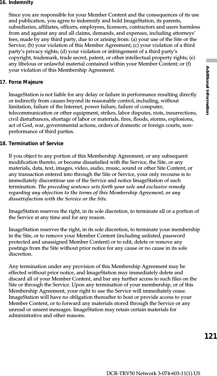 121Additional InformationDCR-TRV50 Network 3-074-603-11(1).US16. IndemnitySince you are responsible for your Member Content and the consequences of its useand publication, you agree to indemnify and hold ImageStation, its parents,subsidiaries, affiliates, officers, employees, licensors, contractors and users harmlessfrom and against any and all claims, demands, and expenses, including attorneys’fees, made by any third party, due to or arising from: (a) your use of the Site or theService; (b) your violation of this Member Agreement; (c) your violation of a thirdparty’s privacy rights; (d) your violation or infringement of a third party’scopyright, trademark, trade secret, patent, or other intellectual property rights; (e)any libelous or unlawful material contained within your Member Content; or (f)your violation of this Membership Agreement.17. Force MajeureImageStation is not liable for any delay or failure in performance resulting directlyor indirectly from causes beyond its reasonable control, including, withoutlimitation, failure of the Internet, power failure, failure of computer,telecommunication or other equipment, strikes, labor disputes, riots, insurrections,civil disturbances, shortage of labor or materials, fires, floods, storms, explosions,act of God, war, governmental actions, orders of domestic or foreign courts, non-performance of third parties.18. Termination of ServiceIf you object to any portion of this Membership Agreement, or any subsequentmodification thereto, or become dissatisfied with the Service, the Site, or anymaterials, data, text, images, video, audio, music, sound or other Site Content, orany transaction entered into through the Site or Service, your only recourse is toimmediately discontinue use of the Service and notice ImageStation of suchtermination. The preceding sentence sets forth your sole and exclusive remedyregarding any objection to the terms of this Membership Agreement, or anydissatisfaction with the Service or the Site.ImageStation reserves the right, in its sole discretion, to terminate all or a portion ofthe Service at any time and for any reason.ImageStation reserves the right, in its sole discretion, to terminate your membershipin the Site, or to remove your Member Content (including unlisted, passwordprotected and unassigned Member Content) or to edit, delete or remove anypostings from the Site without prior notice for any cause or no cause in its solediscretion.Any termination under any provision of this Membership Agreement may beeffected without prior notice, and ImageStation may immediately delete anddiscard all of your Member Content, and bar any further access to such files on theSite or through the Service. Upon any termination of your membership, or of thisMembership Agreement, your right to use the Service will immediately cease.ImageStation will have no obligation thereafter to host or provide access to yourMember Content, or to forward any materials stored through the Service or anyunread or unsent messages. ImageStation may retain certain materials foradministrative and other reasons.