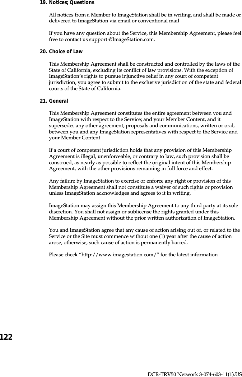 122DCR-TRV50 Network 3-074-603-11(1).US19. Notices; QuestionsAll notices from a Member to ImageStation shall be in writing, and shall be made ordelivered to ImageStation via email or conventional mailIf you have any question about the Service, this Membership Agreement, please feelfree to contact us support @ImageStation.com.20. Choice of LawThis Membership Agreement shall be constructed and controlled by the laws of theState of California, excluding its conflict of law provisions. With the exception ofImageStation’s rights to pursue injunctive relief in any court of competentjurisdiction, you agree to submit to the exclusive jurisdiction of the state and federalcourts of the State of California.21. GeneralThis Membership Agreement constitutes the entire agreement between you andImageStation with respect to the Service; and your Member Content, and itsupersedes any other agreement, proposals and communications, written or oral,between you and any ImageStation representatives with respect to the Service andyour Member Content.If a court of competent jurisdiction holds that any provision of this MembershipAgreement is illegal, unenforceable, or contrary to law, such provision shall beconstrued, as nearly as possible to reflect the original intent of this MembershipAgreement, with the other provisions remaining in full force and effect.Any failure by ImageStation to exercise or enforce any right or provision of thisMembership Agreement shall not constitute a waiver of such rights or provisionunless ImageStation acknowledges and agrees to it in writing.ImageStation may assign this Membership Agreement to any third party at its solediscretion. You shall not assign or sublicense the rights granted under thisMembership Agreement without the prior written authorization of ImageStation.You and ImageStation agree that any cause of action arising out of, or related to theService or the Site must commence without one (1) year after the cause of actionarose, otherwise, such cause of action is permanently barred.Please check “http://www.imagestation.com/” for the latest information.