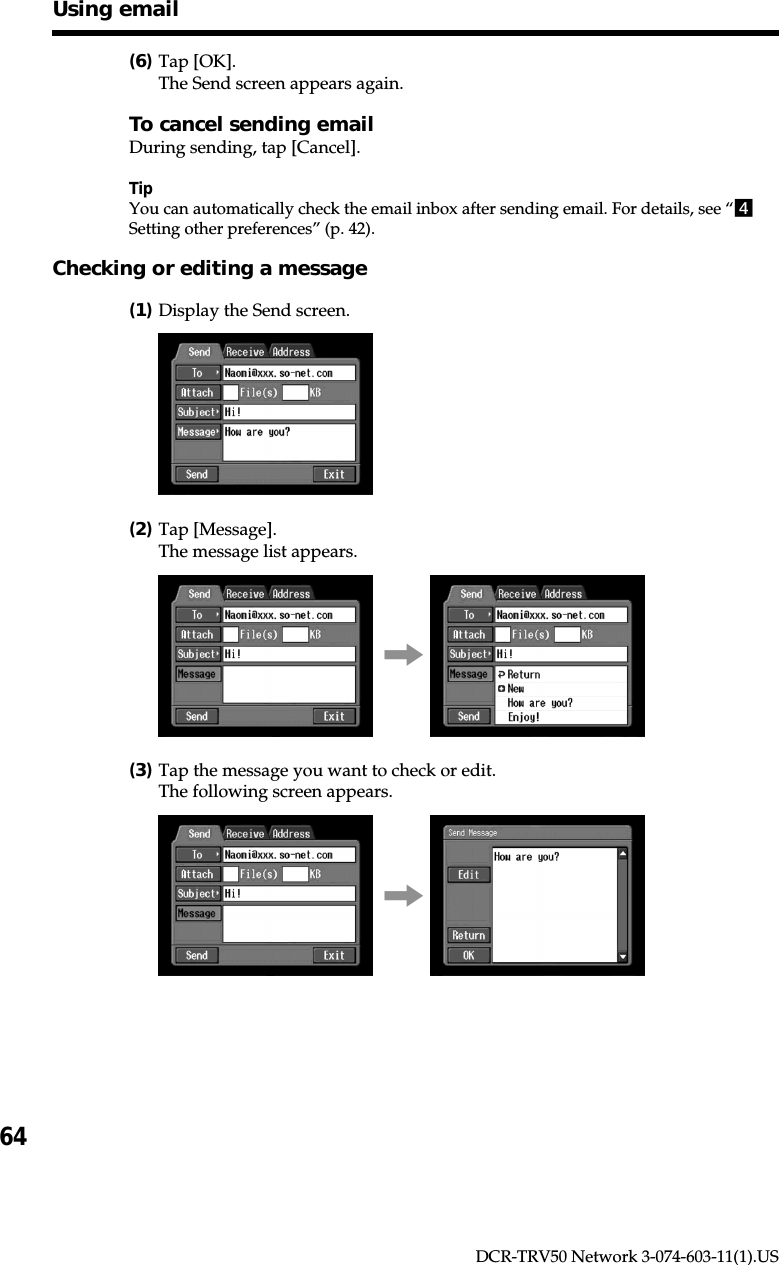 64DCR-TRV50 Network 3-074-603-11(1).US(6)Tap [OK].The Send screen appears again.To cancel sending emailDuring sending, tap [Cancel].TipYou can automatically check the email inbox after sending email. For details, see “4Setting other preferences” (p. 42).Checking or editing a message(1)Display the Send screen.(2)Tap [Message].The message list appears.,(3)Tap the message you want to check or edit.The following screen appears.,Using email