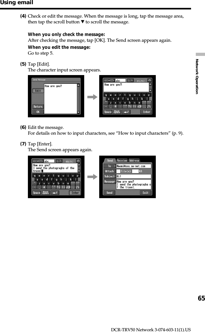 65Network OperationDCR-TRV50 Network 3-074-603-11(1).US(4)Check or edit the message. When the message is long, tap the message area,then tap the scroll button V to scroll the message.When you only check the message:After checking the message, tap [OK]. The Send screen appears again.When you edit the message:Go to step 5.(5)Tap [Edit].The character input screen appears.,(6)Edit the message.For details on how to input characters, see “How to input characters” (p. 9).(7)Tap [Enter].The Send screen appears again.,Using email