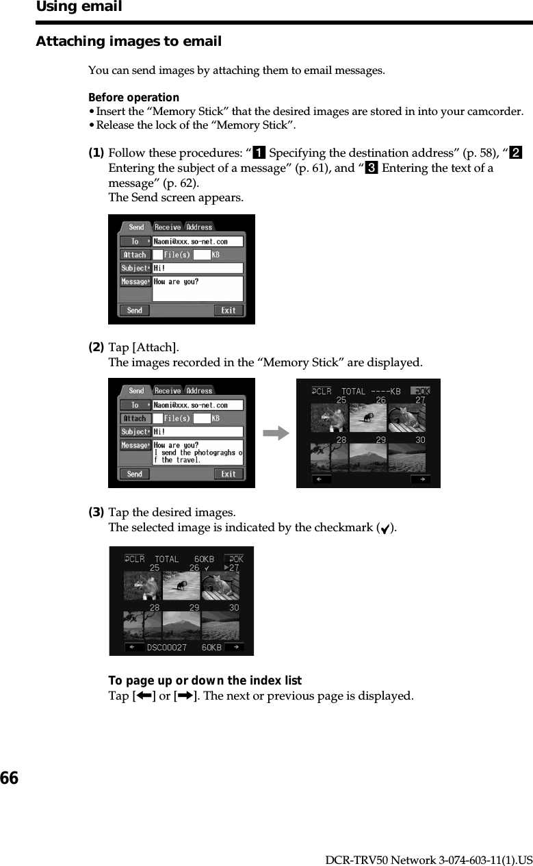 66DCR-TRV50 Network 3-074-603-11(1).USAttaching images to emailYou can send images by attaching them to email messages.Before operation•Insert the “Memory Stick” that the desired images are stored in into your camcorder.•Release the lock of the “Memory Stick”.(1)Follow these procedures: “1 Specifying the destination address” (p. 58), “2Entering the subject of a message” (p. 61), and “3 Entering the text of amessage” (p. 62).The Send screen appears.(2)Tap [Attach].The images recorded in the “Memory Stick” are displayed.,(3)Tap the desired images.The selected image is indicated by the checkmark ( ).To page up or down the index listTap [&lt;] or [,]. The next or previous page is displayed.Using email