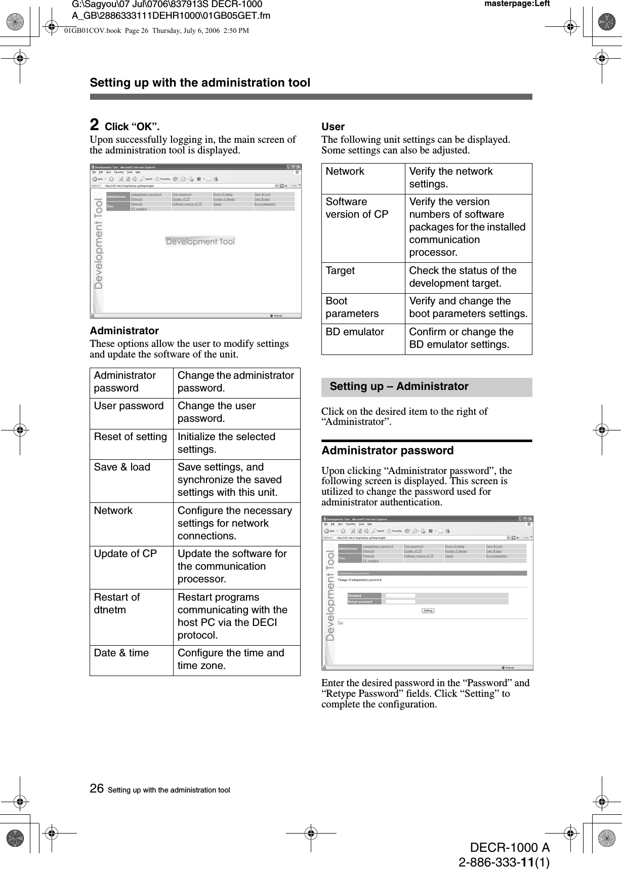 DECR-1000 A2-886-333-11(1)G:\Sagyou\07 Jul\0706\837913S DECR-1000 A_GB\2886333111DEHR1000\01GB05GET.fmmasterpage:Left26Setting up with the administration toolSetting up with the administration tool2Click “OK”.Upon successfully logging in, the main screen of the administration tool is displayed.AdministratorThese options allow the user to modify settings and update the software of the unit.UserThe following unit settings can be displayed. Some settings can also be adjusted.Click on the desired item to the right of “Administrator”.Administrator passwordUpon clicking “Administrator password”, the following screen is displayed. This screen is utilized to change the password used for administrator authentication.Enter the desired password in the “Password” and “Retype Password” fields. Click “Setting” to complete the configuration.Administrator passwordChange the administrator password.User password Change the user password.Reset of setting Initialize the selected settings.Save &amp; load Save settings, and synchronize the saved settings with this unit.Network Configure the necessary settings for network connections.Update of CP Update the software for the communication processor.Restart of dtnetmRestart programs communicating with the host PC via the DECI protocol.Date &amp; time Configure the time and time zone.Network Verify the network settings.Software version of CPVerify the version numbers of software packages for the installed communication processor.Target Check the status of the development target.Boot parametersVerify and change the boot parameters settings.BD emulator Confirm or change the BD emulator settings.Setting up – Administrator01GB01COV.book  Page 26  Thursday, July 6, 2006  2:50 PM