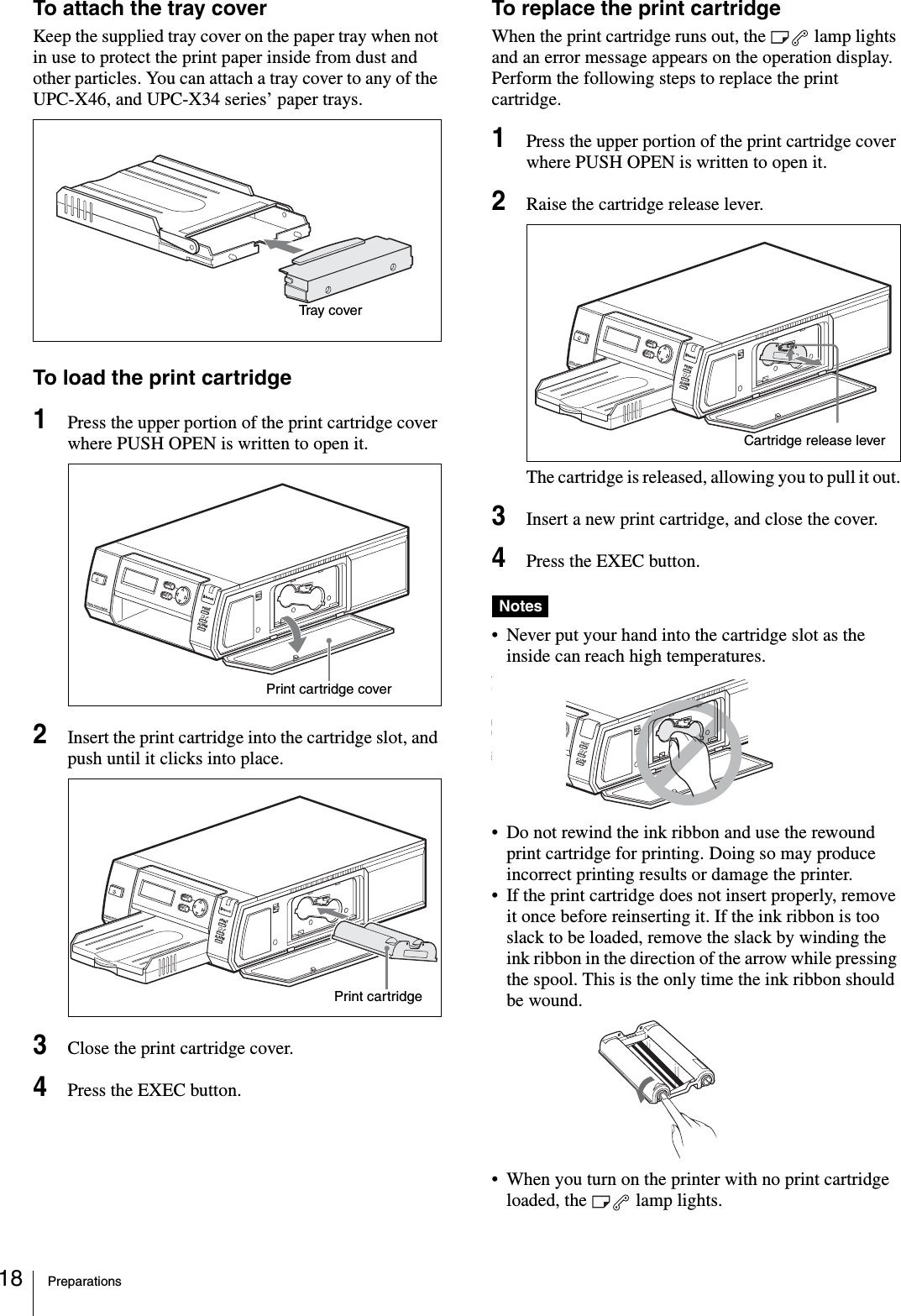 Preparations18To attach the tray coverKeep the supplied tray cover on the paper tray when not in use to protect the print paper inside from dust and other particles. You can attach a tray cover to any of the UPC-X46, and UPC-X34 series’ paper trays.To load the print cartridge1Press the upper portion of the print cartridge cover where PUSH OPEN is written to open it.2Insert the print cartridge into the cartridge slot, and push until it clicks into place.3Close the print cartridge cover.4Press the EXEC button.To replace the print cartridgeWhen the print cartridge runs out, the   lamp lights and an error message appears on the operation display. Perform the following steps to replace the print cartridge.1Press the upper portion of the print cartridge cover where PUSH OPEN is written to open it.2Raise the cartridge release lever.The cartridge is released, allowing you to pull it out.3Insert a new print cartridge, and close the cover.4Press the EXEC button.Notes• Never put your hand into the cartridge slot as the inside can reach high temperatures.• Do not rewind the ink ribbon and use the rewound print cartridge for printing. Doing so may produce incorrect printing results or damage the printer.• If the print cartridge does not insert properly, remove it once before reinserting it. If the ink ribbon is too slack to be loaded, remove the slack by winding the ink ribbon in the direction of the arrow while pressing the spool. This is the only time the ink ribbon should be wound.• When you turn on the printer with no print cartridge loaded, the   lamp lights.Tray coverPRINTEXECMENUALARMDIGITAL PHOTO PRINTERPrint cartridge coverPRINTEXECMENUALARMDIGITAL PHOTO PRINTERPrint cartridgePRINTEXECMENUALARMDIGITAL PHOTO PRINTERCartridge release lever