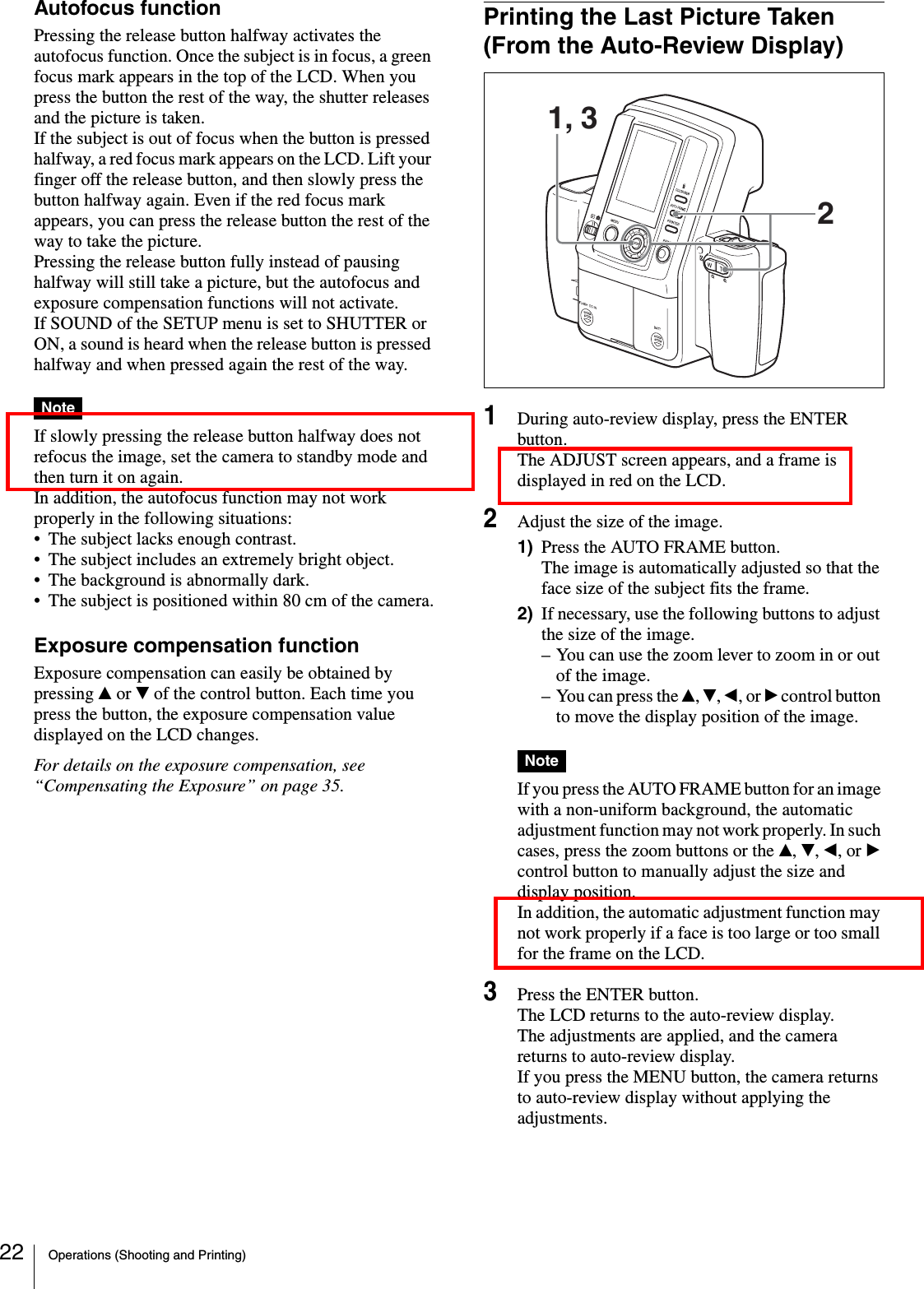 Operations (Shooting and Printing)22Autofocus functionPressing the release button halfway activates the autofocus function. Once the subject is in focus, a green focus mark appears in the top of the LCD. When you press the button the rest of the way, the shutter releases and the picture is taken.If the subject is out of focus when the button is pressed halfway, a red focus mark appears on the LCD. Lift your finger off the release button, and then slowly press the button halfway again. Even if the red focus mark appears, you can press the release button the rest of the way to take the picture.Pressing the release button fully instead of pausing halfway will still take a picture, but the autofocus and exposure compensation functions will not activate.If SOUND of the SETUP menu is set to SHUTTER or ON, a sound is heard when the release button is pressed halfway and when pressed again the rest of the way.NoteIf slowly pressing the release button halfway does not refocus the image, set the camera to standby mode and then turn it on again.In addition, the autofocus function may not work properly in the following situations:• The subject lacks enough contrast.• The subject includes an extremely bright object.• The background is abnormally dark.• The subject is positioned within 80 cm of the camera.Exposure compensation functionExposure compensation can easily be obtained by pressing v or V of the control button. Each time you press the button, the exposure compensation value displayed on the LCD changes.For details on the exposure compensation, see “Compensating the Exposure” on page 35.Printing the Last Picture Taken (From the Auto-Review Display)1During auto-review display, press the ENTER button.The ADJUST screen appears, and a frame is displayed in red on the LCD.2Adjust the size of the image.1) Press the AUTO FRAME button.The image is automatically adjusted so that the face size of the subject fits the frame.2) If necessary, use the following buttons to adjust the size of the image.– You can use the zoom lever to zoom in or out of the image.– You can press the v, V, b, or B control button to move the display position of the image.NoteIf you press the AUTO FRAME button for an image with a non-uniform background, the automatic adjustment function may not work properly. In such cases, press the zoom buttons or the v, V, b, or B control button to manually adjust the size and display position.In addition, the automatic adjustment function may not work properly if a face is too large or too small for the frame on the LCD.3Press the ENTER button.The LCD returns to the auto-review display.The adjustments are applied, and the camera returns to auto-review display.If you press the MENU button, the camera returns to auto-review display without applying the adjustments.21, 3
