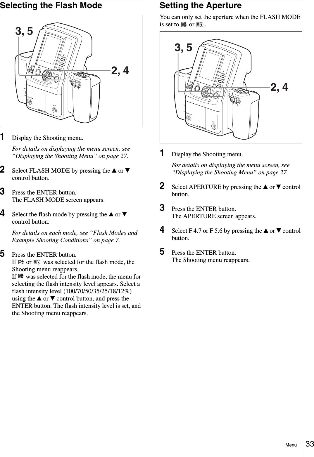 Menu 33Selecting the Flash Mode1Display the Shooting menu.For details on displaying the menu screen, see “Displaying the Shooting Menu” on page 27.2Select FLASH MODE by pressing the v or V control button.3Press the ENTER button.The FLASH MODE screen appears.4Select the flash mode by pressing the v or V control button.For details on each mode, see “Flash Modes and Example Shooting Conditions” on page 7.5Press the ENTER button.If   or   was selected for the flash mode, the Shooting menu reappears.If   was selected for the flash mode, the menu for selecting the flash intensity level appears. Select a flash intensity level (100/70/50/35/25/18/12%) using the v or V control button, and press the ENTER button. The flash intensity level is set, and the Shooting menu reappears.Setting the ApertureYou can only set the aperture when the FLASH MODE is set to   or  .1Display the Shooting menu.For details on displaying the menu screen, see “Displaying the Shooting Menu” on page 27.2Select APERTURE by pressing the v or V control button.3Press the ENTER button.The APERTURE screen appears.4Select F 4.7 or F 5.6 by pressing the v or V control button.5Press the ENTER button.The Shooting menu reappears.3, 52, 43, 52, 4
