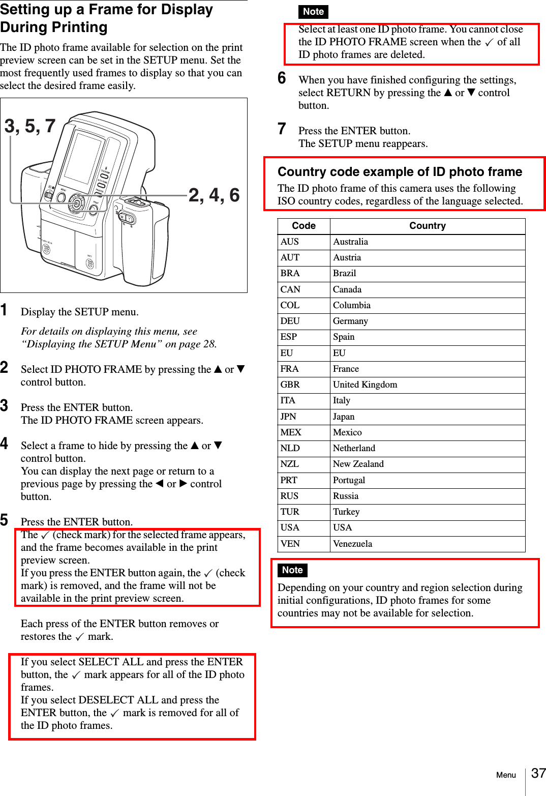Menu 37Setting up a Frame for Display During PrintingThe ID photo frame available for selection on the print preview screen can be set in the SETUP menu. Set the most frequently used frames to display so that you can select the desired frame easily.1Display the SETUP menu.For details on displaying this menu, see “Displaying the SETUP Menu” on page 28.2Select ID PHOTO FRAME by pressing the v or V control button.3Press the ENTER button.The ID PHOTO FRAME screen appears.4Select a frame to hide by pressing the v or V control button.You can display the next page or return to a previous page by pressing the b or B control button.5Press the ENTER button.The   (check mark) for the selected frame appears, and the frame becomes available in the print preview screen.If you press the ENTER button again, the   (check mark) is removed, and the frame will not be available in the print preview screen.Each press of the ENTER button removes or restores the   mark.If you select SELECT ALL and press the ENTER button, the   mark appears for all of the ID photo frames.If you select DESELECT ALL and press the ENTER button, the   mark is removed for all of the ID photo frames.NoteSelect at least one ID photo frame. You cannot close the ID PHOTO FRAME screen when the   of all ID photo frames are deleted.6When you have finished configuring the settings, select RETURN by pressing the v or V control button.7Press the ENTER button.The SETUP menu reappears.Country code example of ID photo frameThe ID photo frame of this camera uses the following ISO country codes, regardless of the language selected.NoteDepending on your country and region selection during initial configurations, ID photo frames for some countries may not be available for selection.3, 5, 72, 4, 6Code CountryAUS AustraliaAUT AustriaBRA BrazilCAN CanadaCOL ColumbiaDEU GermanyESP SpainEU EUFRA FranceGBR United KingdomITA ItalyJPN JapanMEX MexicoNLD NetherlandNZL New ZealandPRT PortugalRUS RussiaTUR TurkeyUSA USAVEN Venezuela