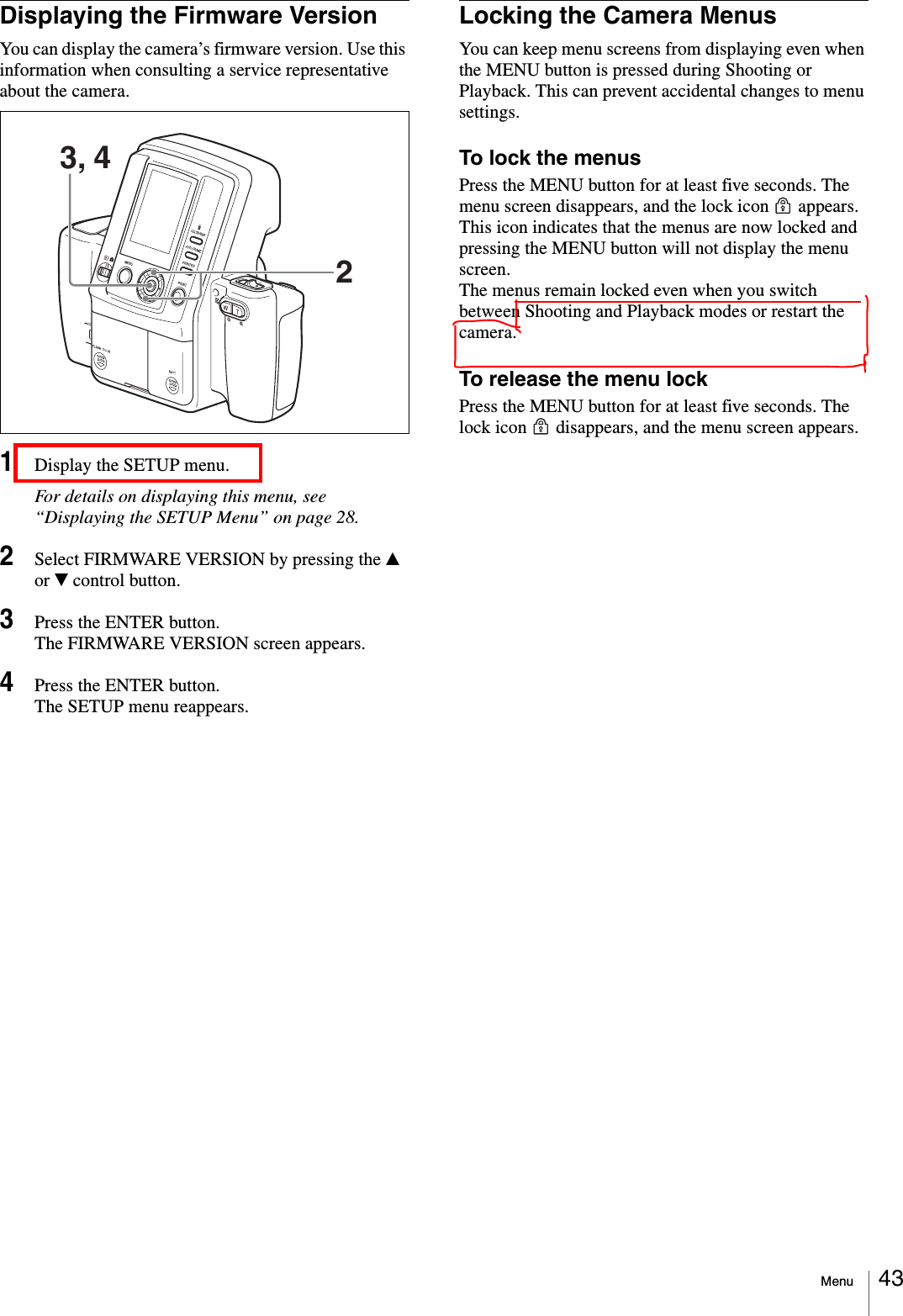 Menu 43Displaying the Firmware VersionYou can display the camera’s firmware version. Use this information when consulting a service representative about the camera.1Display the SETUP menu.For details on displaying this menu, see “Displaying the SETUP Menu” on page 28.2Select FIRMWARE VERSION by pressing the v or V control button.3Press the ENTER button.The FIRMWARE VERSION screen appears.4Press the ENTER button.The SETUP menu reappears.Locking the Camera MenusYou can keep menu screens from displaying even when the MENU button is pressed during Shooting or Playback. This can prevent accidental changes to menu settings.To lock the menusPress the MENU button for at least five seconds. The menu screen disappears, and the lock icon   appears. This icon indicates that the menus are now locked and pressing the MENU button will not display the menu screen.The menus remain locked even when you switch between Shooting and Playback modes or restart the camera.To release the menu lockPress the MENU button for at least five seconds. The lock icon   disappears, and the menu screen appears.3, 42