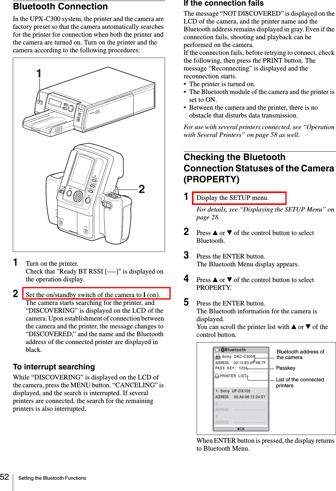 Setting the Bluetooth Functions52Bluetooth ConnectionIn the UPX-C300 system, the printer and the camera are factory preset so that the camera automatically searches for the printer for connection when both the printer and the camera are turned on. Turn on the printer and the camera according to the following procedures:1Turn on the printer.Check that &quot;Ready BT RSSI [----]&quot; is displayed on the operation display.2Set the on/standby switch of the camera to ? (on).The camera starts searching for the printer, and “DISCOVERING” is displayed on the LCD of the camera. Upon establishment of connection between the camera and the printer, the message changes to “DISCOVERED,” and the name and the Bluetooth address of the connected printer are displayed in black.To interrupt searchingWhile “DISCOVERING” is displayed on the LCD of the camera, press the MENU button. “CANCELING” is displayed, and the search is interrupted. If several printers are connected, the search for the remaining printers is also interrupted.If the connection failsThe message “NOT DISCOVERED” is displayed on the LCD of the camera, and the printer name and the Bluetooth address remains displayed in gray. Even if the connection fails, shooting and playback can be performed on the camera.If the connection fails, before retrying to connect, check the following, then press the PRINT button. The message “Reconnecting” is displayed and the reconnection starts.• The printer is turned on.• The Bluetooth module of the camera and the printer is set to ON.• Between the camera and the printer, there is no obstacle that disturbs data transmission.For use with several printers connected, see “Operation with Several Printers” on page 58 as well.Checking the Bluetooth Connection Statuses of the Camera (PROPERTY)1Display the SETUP menu.For details, see “Displaying the SETUP Menu” on page 28.2Press v or V of the control button to select Bluetooth.3Press the ENTER button.The Bluetooth Menu display appears.4Press v or V of the control button to select PROPERTY.5Press the ENTER button.The Bluetooth information for the camera is displayed.You can scroll the printer list with v or V of the control button.When ENTER button is pressed, the display returns to Bluetooth Menu.PUSH OPENPRINTEXECMENUALARMDIGITAL PHOTO PRINTER21OKBluetoothSony  DKC-C300XADDRESS:    00:13:E0:6F:4B:7FPASS  KEY:   1234PRINTER  LISTADDRESS     00:A0:96:12:24:E1ADDRESS     --:--:--:--:--:--1. Sony  UP-DX1002. .   .   .   .   .   .   .   .   .ADDRESS     --:--:--:--:--:--3. .   .   .   .   .   .   .   .   .Bluetooth address of the cameraPasskeyList of the connected printers