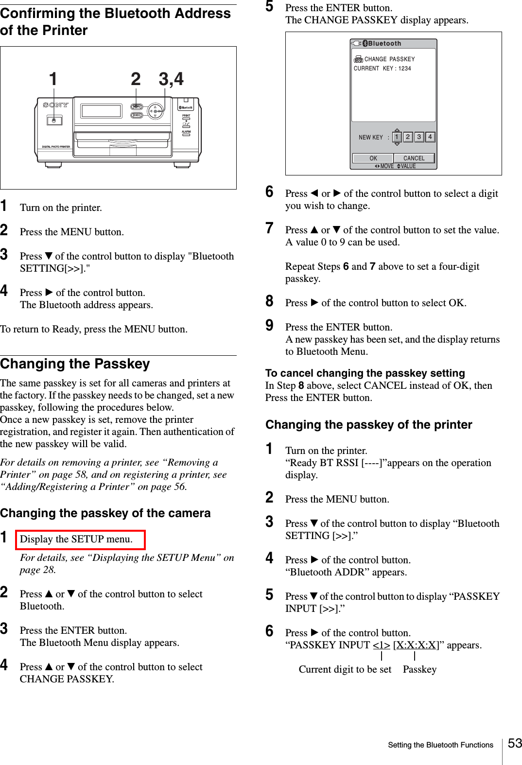 Setting the Bluetooth Functions 53Confirming the Bluetooth Address of the Printer1Turn on the printer.2Press the MENU button.3Press V of the control button to display &quot;Bluetooth SETTING[&gt;&gt;].&quot;4Press B of the control button.The Bluetooth address appears.To return to Ready, press the MENU button.Changing the PasskeyThe same passkey is set for all cameras and printers at the factory. If the passkey needs to be changed, set a new passkey, following the procedures below.Once a new passkey is set, remove the printer registration, and register it again. Then authentication of the new passkey will be valid.For details on removing a printer, see “Removing a Printer” on page 58, and on registering a printer, see “Adding/Registering a Printer” on page 56.Changing the passkey of the camera1Display the SETUP menu.For details, see “Displaying the SETUP Menu” on page 28.2Press v or V of the control button to select Bluetooth.3Press the ENTER button.The Bluetooth Menu display appears.4Press v or V of the control button to select CHANGE PASSKEY.5Press the ENTER button.The CHANGE PASSKEY display appears.6Press b or B of the control button to select a digit you wish to change.7Press v or V of the control button to set the value.A value 0 to 9 can be used.Repeat Steps 6 and 7 above to set a four-digit passkey.8Press B of the control button to select OK.9Press the ENTER button.A new passkey has been set, and the display returns to Bluetooth Menu.To cancel changing the passkey settingIn Step 8 above, select CANCEL instead of OK, then Press the ENTER button.Changing the passkey of the printer1Turn on the printer.“Ready BT RSSI [----]”appears on the operation display.2Press the MENU button.3Press V of the control button to display “Bluetooth SETTING [&gt;&gt;].”4Press B of the control button.“Bluetooth ADDR” appears.5Press V of the control button to display “PASSKEY INPUT [&gt;&gt;].”6Press B of the control button.“PASSKEY INPUT &lt;1&gt; [X:X:X:X]” appears.||  Current digit to be set PasskeyALARMPRINTMENUEXECDIGITAL PHOTO PRINTER11 2 3,4BluetoothCURRENT  KEY : 1234NEW KEY   :OKMOVE VALUECHANGE  PASSKEYCANCEL1234
