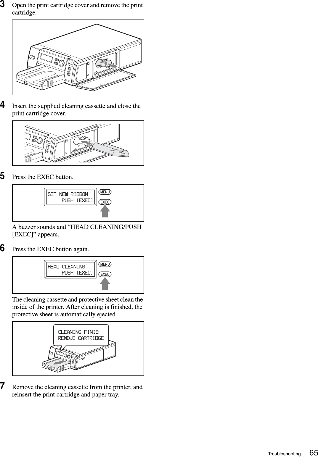 Troubleshooting 653Open the print cartridge cover and remove the print cartridge.4Insert the supplied cleaning cassette and close the print cartridge cover.5Press the EXEC button.A buzzer sounds and “HEAD CLEANING/PUSH [EXEC]” appears.6Press the EXEC button again.The cleaning cassette and protective sheet clean the inside of the printer. After cleaning is finished, the protective sheet is automatically ejected.7Remove the cleaning cassette from the printer, and reinsert the print cartridge and paper tray.PRINTEXECMENUALARMDIGITAL PHOTO PRINTERPRINTEXECMENUALARMPUSH OPENPRINTEXECMENUALARMDIGITAL PHOTO PRINTER