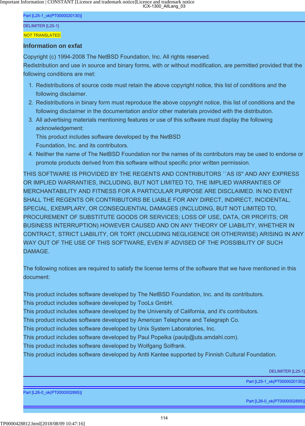 Important Information | CONSTANT [Licence and trademark notice]Licence and trademark noticeTP0000428812.html[2018/08/09 10:47:16]Part [L25-1_ok(PT0000020130)]DELIMITER [L25-1]NOT TRANSLATEDInformation on exfatCopyright (c) 1994-2008 The NetBSD Foundation, Inc. All rights reserved.Redistribution and use in source and binary forms, with or without modification, are permitted provided that thefollowing conditions are met:1.  Redistributions of source code must retain the above copyright notice, this list of conditions and thefollowing disclaimer.2.  Redistributions in binary form must reproduce the above copyright notice, this list of conditions and thefollowing disclaimer in the documentation and/or other materials provided with the distribution.3.  All advertising materials mentioning features or use of this software must display the followingacknowledgement:This product includes software developed by the NetBSDFoundation, Inc. and its contributors.4.  Neither the name of The NetBSD Foundation nor the names of its contributors may be used to endorse orpromote products derived from this software without specific prior written permission.THIS SOFTWARE IS PROVIDED BY THE REGENTS AND CONTRIBUTORS ``AS IS&apos;&apos; AND ANY EXPRESSOR IMPLIED WARRANTIES, INCLUDING, BUT NOT LIMITED TO, THE IMPLIED WARRANTIES OFMERCHANTABILITY AND FITNESS FOR A PARTICULAR PURPOSE ARE DISCLAIMED. IN NO EVENTSHALL THE REGENTS OR CONTRIBUTORS BE LIABLE FOR ANY DIRECT, INDIRECT, INCIDENTAL,SPECIAL, EXEMPLARY, OR CONSEQUENTIAL DAMAGES (INCLUDING, BUT NOT LIMITED TO,PROCUREMENT OF SUBSTITUTE GOODS OR SERVICES; LOSS OF USE, DATA, OR PROFITS; ORBUSINESS INTERRUPTION) HOWEVER CAUSED AND ON ANY THEORY OF LIABILITY, WHETHER INCONTRACT, STRICT LIABILITY, OR TORT (INCLUDING NEGLIGENCE OR OTHERWISE) ARISING IN ANYWAY OUT OF THE USE OF THIS SOFTWARE, EVEN IF ADVISED OF THE POSSIBILITY OF SUCHDAMAGE.The following notices are required to satisfy the license terms of the software that we have mentioned in thisdocument:This product includes software developed by The NetBSD Foundation, Inc. and its contributors.This product includes software developed by TooLs GmbH.This product includes software developed by the University of California, and it&apos;s contributors.This product includes software developed by American Telephone and Telegraph Co.This product includes software developed by Unix System Laboratories, Inc.This product includes software developed by Paul Popelka (paulp@uts.amdahl.com).This product includes software developed by Wolfgang Solfrank.This product includes software developed by Antti Kantee supported by Finnish Cultural Foundation.DELIMITER [L25-1]Part [L25-1_ok(PT0000020130)]Part [L26-0_ok(PT0000002895)]Part [L26-0_ok(PT0000002895)]ICX-1300_AllLang_03114