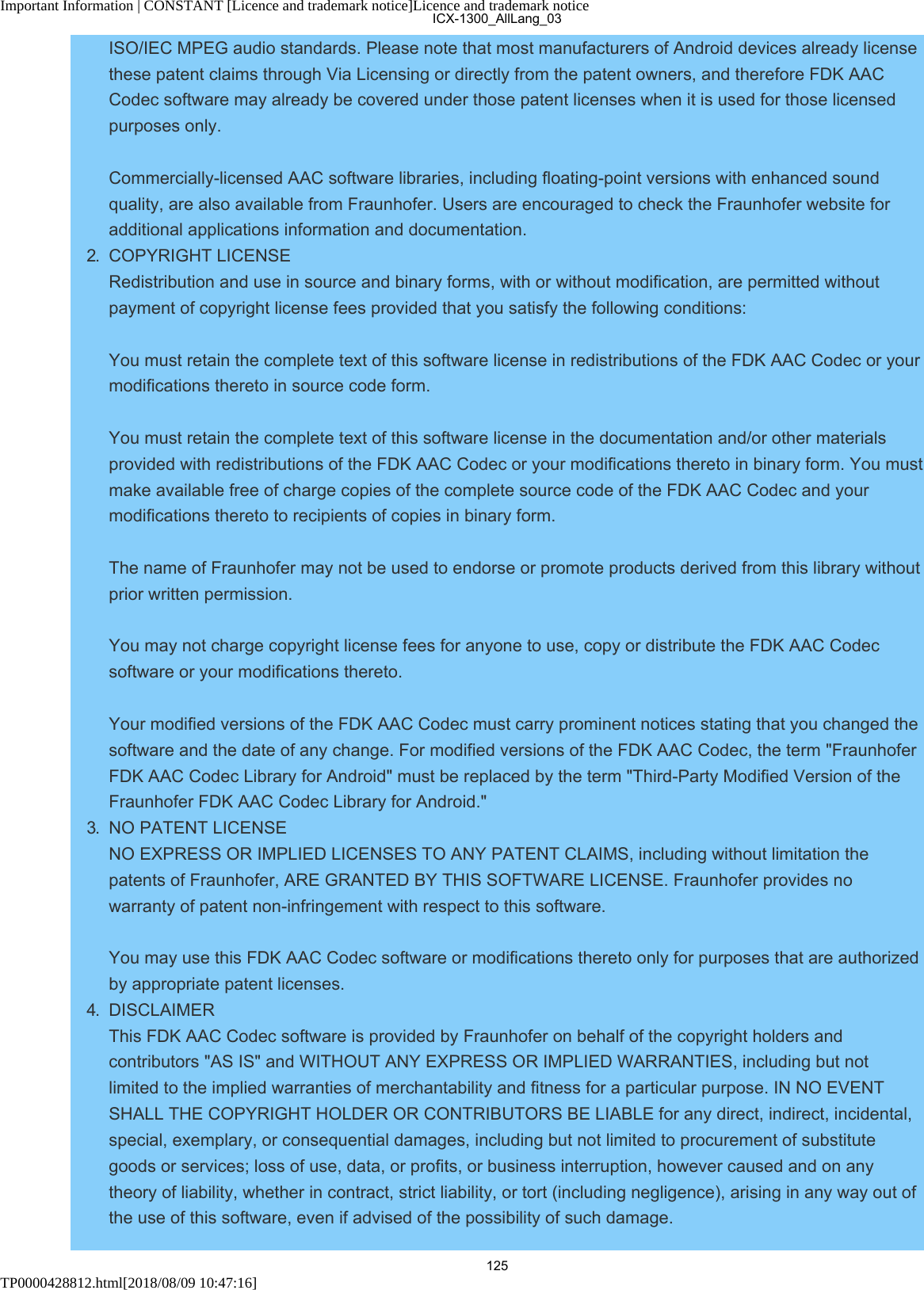 Important Information | CONSTANT [Licence and trademark notice]Licence and trademark noticeTP0000428812.html[2018/08/09 10:47:16]ISO/IEC MPEG audio standards. Please note that most manufacturers of Android devices already licensethese patent claims through Via Licensing or directly from the patent owners, and therefore FDK AACCodec software may already be covered under those patent licenses when it is used for those licensedpurposes only. Commercially-licensed AAC software libraries, including floating-point versions with enhanced soundquality, are also available from Fraunhofer. Users are encouraged to check the Fraunhofer website foradditional applications information and documentation.2.  COPYRIGHT LICENSE Redistribution and use in source and binary forms, with or without modification, are permitted withoutpayment of copyright license fees provided that you satisfy the following conditions: You must retain the complete text of this software license in redistributions of the FDK AAC Codec or yourmodifications thereto in source code form. You must retain the complete text of this software license in the documentation and/or other materialsprovided with redistributions of the FDK AAC Codec or your modifications thereto in binary form. You mustmake available free of charge copies of the complete source code of the FDK AAC Codec and yourmodifications thereto to recipients of copies in binary form. The name of Fraunhofer may not be used to endorse or promote products derived from this library withoutprior written permission. You may not charge copyright license fees for anyone to use, copy or distribute the FDK AAC Codecsoftware or your modifications thereto. Your modified versions of the FDK AAC Codec must carry prominent notices stating that you changed thesoftware and the date of any change. For modified versions of the FDK AAC Codec, the term &quot;FraunhoferFDK AAC Codec Library for Android&quot; must be replaced by the term &quot;Third-Party Modified Version of theFraunhofer FDK AAC Codec Library for Android.&quot;3.  NO PATENT LICENSE NO EXPRESS OR IMPLIED LICENSES TO ANY PATENT CLAIMS, including without limitation thepatents of Fraunhofer, ARE GRANTED BY THIS SOFTWARE LICENSE. Fraunhofer provides nowarranty of patent non-infringement with respect to this software. You may use this FDK AAC Codec software or modifications thereto only for purposes that are authorizedby appropriate patent licenses.4.  DISCLAIMER This FDK AAC Codec software is provided by Fraunhofer on behalf of the copyright holders andcontributors &quot;AS IS&quot; and WITHOUT ANY EXPRESS OR IMPLIED WARRANTIES, including but notlimited to the implied warranties of merchantability and fitness for a particular purpose. IN NO EVENTSHALL THE COPYRIGHT HOLDER OR CONTRIBUTORS BE LIABLE for any direct, indirect, incidental,special, exemplary, or consequential damages, including but not limited to procurement of substitutegoods or services; loss of use, data, or profits, or business interruption, however caused and on anytheory of liability, whether in contract, strict liability, or tort (including negligence), arising in any way out ofthe use of this software, even if advised of the possibility of such damage.ICX-1300_AllLang_03125