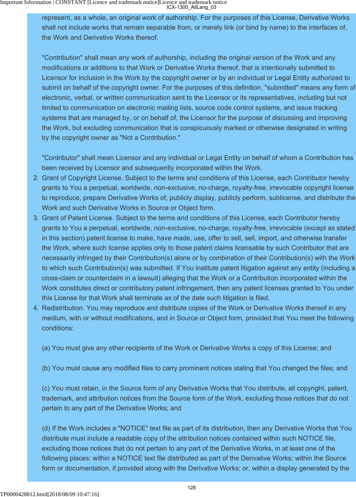 Important Information | CONSTANT [Licence and trademark notice]Licence and trademark noticeTP0000428812.html[2018/08/09 10:47:16]represent, as a whole, an original work of authorship. For the purposes of this License, Derivative Worksshall not include works that remain separable from, or merely link (or bind by name) to the interfaces of,the Work and Derivative Works thereof. &quot;Contribution&quot; shall mean any work of authorship, including the original version of the Work and anymodifications or additions to that Work or Derivative Works thereof, that is intentionally submitted toLicensor for inclusion in the Work by the copyright owner or by an individual or Legal Entity authorized tosubmit on behalf of the copyright owner. For the purposes of this definition, &quot;submitted&quot; means any form ofelectronic, verbal, or written communication sent to the Licensor or its representatives, including but notlimited to communication on electronic mailing lists, source code control systems, and issue trackingsystems that are managed by, or on behalf of, the Licensor for the purpose of discussing and improvingthe Work, but excluding communication that is conspicuously marked or otherwise designated in writingby the copyright owner as &quot;Not a Contribution.&quot; &quot;Contributor&quot; shall mean Licensor and any individual or Legal Entity on behalf of whom a Contribution hasbeen received by Licensor and subsequently incorporated within the Work.2.  Grant of Copyright License. Subject to the terms and conditions of this License, each Contributor herebygrants to You a perpetual, worldwide, non-exclusive, no-charge, royalty-free, irrevocable copyright licenseto reproduce, prepare Derivative Works of, publicly display, publicly perform, sublicense, and distribute theWork and such Derivative Works in Source or Object form.3.  Grant of Patent License. Subject to the terms and conditions of this License, each Contributor herebygrants to You a perpetual, worldwide, non-exclusive, no-charge, royalty-free, irrevocable (except as statedin this section) patent license to make, have made, use, offer to sell, sell, import, and otherwise transferthe Work, where such license applies only to those patent claims licensable by such Contributor that arenecessarily infringed by their Contribution(s) alone or by combination of their Contribution(s) with the Workto which such Contribution(s) was submitted. If You institute patent litigation against any entity (including across-claim or counterclaim in a lawsuit) alleging that the Work or a Contribution incorporated within theWork constitutes direct or contributory patent infringement, then any patent licenses granted to You underthis License for that Work shall terminate as of the date such litigation is filed.4.  Redistribution. You may reproduce and distribute copies of the Work or Derivative Works thereof in anymedium, with or without modifications, and in Source or Object form, provided that You meet the followingconditions:(a) You must give any other recipients of the Work or Derivative Works a copy of this License; and(b) You must cause any modified files to carry prominent notices stating that You changed the files; and(c) You must retain, in the Source form of any Derivative Works that You distribute, all copyright, patent,trademark, and attribution notices from the Source form of the Work, excluding those notices that do notpertain to any part of the Derivative Works; and(d) If the Work includes a &quot;NOTICE&quot; text file as part of its distribution, then any Derivative Works that Youdistribute must include a readable copy of the attribution notices contained within such NOTICE file,excluding those notices that do not pertain to any part of the Derivative Works, in at least one of thefollowing places: within a NOTICE text file distributed as part of the Derivative Works; within the Sourceform or documentation, if provided along with the Derivative Works; or, within a display generated by theICX-1300_AllLang_03128