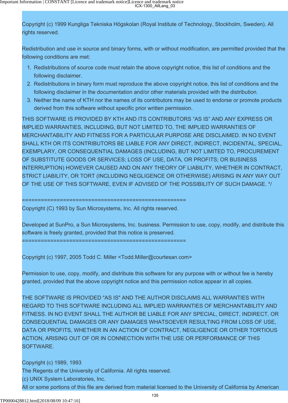 Important Information | CONSTANT [Licence and trademark notice]Licence and trademark noticeTP0000428812.html[2018/08/09 10:47:16]Copyright (c) 1999 Kungliga Tekniska Högskolan (Royal Institute of Technology, Stockholm, Sweden). Allrights reserved.Redistribution and use in source and binary forms, with or without modification, are permitted provided that thefollowing conditions are met:1.  Redistributions of source code must retain the above copyright notice, this list of conditions and thefollowing disclaimer.2.  Redistributions in binary form must reproduce the above copyright notice, this list of conditions and thefollowing disclaimer in the documentation and/or other materials provided with the distribution.3.  Neither the name of KTH nor the names of its contributors may be used to endorse or promote productsderived from this software without specific prior written permission.THIS SOFTWARE IS PROVIDED BY KTH AND ITS CONTRIBUTORS “AS IS” AND ANY EXPRESS ORIMPLIED WARRANTIES, INCLUDING, BUT NOT LIMITED TO, THE IMPLIED WARRANTIES OFMERCHANTABILITY AND FITNESS FOR A PARTICULAR PURPOSE ARE DISCLAIMED. IN NO EVENTSHALL KTH OR ITS CONTRIBUTORS BE LIABLE FOR ANY DIRECT, INDIRECT, INCIDENTAL, SPECIAL,EXEMPLARY, OR CONSEQUENTIAL DAMAGES (INCLUDING, BUT NOT LIMITED TO, PROCUREMENTOF SUBSTITUTE GOODS OR SERVICES; LOSS OF USE, DATA, OR PROFITS; OR BUSINESSINTERRUPTION) HOWEVER CAUSED AND ON ANY THEORY OF LIABILITY, WHETHER IN CONTRACT,STRICT LIABILITY, OR TORT (INCLUDING NEGLIGENCE OR OTHERWISE) ARISING IN ANY WAY OUTOF THE USE OF THIS SOFTWARE, EVEN IF ADVISED OF THE POSSIBILITY OF SUCH DAMAGE. */====================================================Copyright (C) 1993 by Sun Microsystems, Inc. All rights reserved.Developed at SunPro, a Sun Microsystems, Inc. business. Permission to use, copy, modify, and distribute thissoftware is freely granted, provided that this notice is preserved.====================================================Copyright (c) 1997, 2005 Todd C. Miller &lt;Todd.Miller@courtesan.com&gt;Permission to use, copy, modify, and distribute this software for any purpose with or without fee is herebygranted, provided that the above copyright notice and this permission notice appear in all copies.THE SOFTWARE IS PROVIDED &quot;AS IS&quot; AND THE AUTHOR DISCLAIMS ALL WARRANTIES WITHREGARD TO THIS SOFTWARE INCLUDING ALL IMPLIED WARRANTIES OF MERCHANTABILITY ANDFITNESS. IN NO EVENT SHALL THE AUTHOR BE LIABLE FOR ANY SPECIAL, DIRECT, INDIRECT, ORCONSEQUENTIAL DAMAGES OR ANY DAMAGES WHATSOEVER RESULTING FROM LOSS OF USE,DATA OR PROFITS, WHETHER IN AN ACTION OF CONTRACT, NEGLIGENCE OR OTHER TORTIOUSACTION, ARISING OUT OF OR IN CONNECTION WITH THE USE OR PERFORMANCE OF THISSOFTWARE.Copyright (c) 1989, 1993 The Regents of the University of California. All rights reserved.(c) UNIX System Laboratories, Inc. All or some portions of this file are derived from material licensed to the University of California by AmericanICX-1300_AllLang_03135