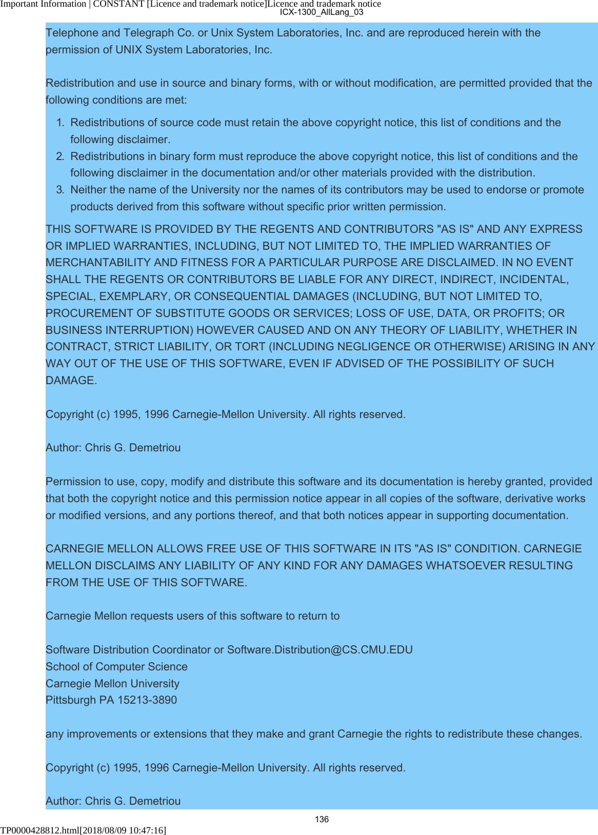 Important Information | CONSTANT [Licence and trademark notice]Licence and trademark noticeTP0000428812.html[2018/08/09 10:47:16]Telephone and Telegraph Co. or Unix System Laboratories, Inc. and are reproduced herein with thepermission of UNIX System Laboratories, Inc.Redistribution and use in source and binary forms, with or without modification, are permitted provided that thefollowing conditions are met:1.  Redistributions of source code must retain the above copyright notice, this list of conditions and thefollowing disclaimer.2.  Redistributions in binary form must reproduce the above copyright notice, this list of conditions and thefollowing disclaimer in the documentation and/or other materials provided with the distribution.3.  Neither the name of the University nor the names of its contributors may be used to endorse or promoteproducts derived from this software without specific prior written permission.THIS SOFTWARE IS PROVIDED BY THE REGENTS AND CONTRIBUTORS &quot;AS IS&quot; AND ANY EXPRESSOR IMPLIED WARRANTIES, INCLUDING, BUT NOT LIMITED TO, THE IMPLIED WARRANTIES OFMERCHANTABILITY AND FITNESS FOR A PARTICULAR PURPOSE ARE DISCLAIMED. IN NO EVENTSHALL THE REGENTS OR CONTRIBUTORS BE LIABLE FOR ANY DIRECT, INDIRECT, INCIDENTAL,SPECIAL, EXEMPLARY, OR CONSEQUENTIAL DAMAGES (INCLUDING, BUT NOT LIMITED TO,PROCUREMENT OF SUBSTITUTE GOODS OR SERVICES; LOSS OF USE, DATA, OR PROFITS; ORBUSINESS INTERRUPTION) HOWEVER CAUSED AND ON ANY THEORY OF LIABILITY, WHETHER INCONTRACT, STRICT LIABILITY, OR TORT (INCLUDING NEGLIGENCE OR OTHERWISE) ARISING IN ANYWAY OUT OF THE USE OF THIS SOFTWARE, EVEN IF ADVISED OF THE POSSIBILITY OF SUCHDAMAGE.Copyright (c) 1995, 1996 Carnegie-Mellon University. All rights reserved.Author: Chris G. DemetriouPermission to use, copy, modify and distribute this software and its documentation is hereby granted, providedthat both the copyright notice and this permission notice appear in all copies of the software, derivative worksor modified versions, and any portions thereof, and that both notices appear in supporting documentation.CARNEGIE MELLON ALLOWS FREE USE OF THIS SOFTWARE IN ITS &quot;AS IS&quot; CONDITION. CARNEGIEMELLON DISCLAIMS ANY LIABILITY OF ANY KIND FOR ANY DAMAGES WHATSOEVER RESULTINGFROM THE USE OF THIS SOFTWARE.Carnegie Mellon requests users of this software to return toSoftware Distribution Coordinator or Software.Distribution@CS.CMU.EDU School of Computer Science Carnegie Mellon University Pittsburgh PA 15213-3890any improvements or extensions that they make and grant Carnegie the rights to redistribute these changes.Copyright (c) 1995, 1996 Carnegie-Mellon University. All rights reserved.Author: Chris G. DemetriouICX-1300_AllLang_03136