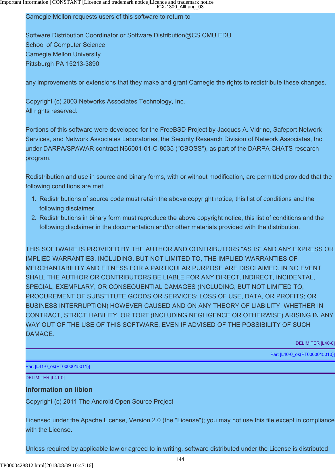 Important Information | CONSTANT [Licence and trademark notice]Licence and trademark noticeTP0000428812.html[2018/08/09 10:47:16]Carnegie Mellon requests users of this software to return toSoftware Distribution Coordinator or Software.Distribution@CS.CMU.EDUSchool of Computer ScienceCarnegie Mellon UniversityPittsburgh PA 15213-3890any improvements or extensions that they make and grant Carnegie the rights to redistribute these changes.Copyright (c) 2003 Networks Associates Technology, Inc.All rights reserved.Portions of this software were developed for the FreeBSD Project by Jacques A. Vidrine, Safeport NetworkServices, and Network Associates Laboratories, the Security Research Division of Network Associates, Inc.under DARPA/SPAWAR contract N66001-01-C-8035 (&quot;CBOSS&quot;), as part of the DARPA CHATS researchprogram.Redistribution and use in source and binary forms, with or without modification, are permitted provided that thefollowing conditions are met:1.  Redistributions of source code must retain the above copyright notice, this list of conditions and thefollowing disclaimer.2.  Redistributions in binary form must reproduce the above copyright notice, this list of conditions and thefollowing disclaimer in the documentation and/or other materials provided with the distribution.THIS SOFTWARE IS PROVIDED BY THE AUTHOR AND CONTRIBUTORS &quot;AS IS&quot; AND ANY EXPRESS ORIMPLIED WARRANTIES, INCLUDING, BUT NOT LIMITED TO, THE IMPLIED WARRANTIES OFMERCHANTABILITY AND FITNESS FOR A PARTICULAR PURPOSE ARE DISCLAIMED. IN NO EVENTSHALL THE AUTHOR OR CONTRIBUTORS BE LIABLE FOR ANY DIRECT, INDIRECT, INCIDENTAL,SPECIAL, EXEMPLARY, OR CONSEQUENTIAL DAMAGES (INCLUDING, BUT NOT LIMITED TO,PROCUREMENT OF SUBSTITUTE GOODS OR SERVICES; LOSS OF USE, DATA, OR PROFITS; ORBUSINESS INTERRUPTION) HOWEVER CAUSED AND ON ANY THEORY OF LIABILITY, WHETHER INCONTRACT, STRICT LIABILITY, OR TORT (INCLUDING NEGLIGENCE OR OTHERWISE) ARISING IN ANYWAY OUT OF THE USE OF THIS SOFTWARE, EVEN IF ADVISED OF THE POSSIBILITY OF SUCHDAMAGE.DELIMITER [L40-0]Part [L40-0_ok(PT0000015010)]Part [L41-0_ok(PT0000015011)]DELIMITER [L41-0]Information on libionCopyright (c) 2011 The Android Open Source ProjectLicensed under the Apache License, Version 2.0 (the &quot;License&quot;); you may not use this file except in compliancewith the License.Unless required by applicable law or agreed to in writing, software distributed under the License is distributedICX-1300_AllLang_03144