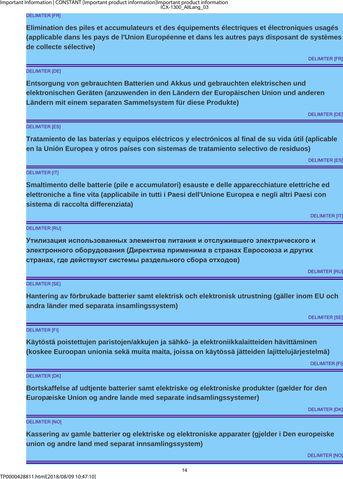 Important Information | CONSTANT [Important product information]Important product informationTP0000428811.html[2018/08/09 10:47:10]DELIMITER [FR]Elimination des piles et accumulateurs et des équipements électriques et électroniques usagés(applicable dans les pays de l&apos;Union Européenne et dans les autres pays disposant de systèmesde collecte sélective)DELIMITER [FR]DELIMITER [DE]Entsorgung von gebrauchten Batterien und Akkus und gebrauchten elektrischen undelektronischen Geräten (anzuwenden in den Ländern der Europäischen Union und anderenLändern mit einem separaten Sammelsystem für diese Produkte)DELIMITER [DE]DELIMITER [ES]Tratamiento de las baterías y equipos eléctricos y electrónicos al final de su vida útil (aplicableen la Unión Europea y otros países con sistemas de tratamiento selectivo de residuos)DELIMITER [ES]DELIMITER [IT]Smaltimento delle batterie (pile e accumulatori) esauste e delle apparecchiature elettriche edelettroniche a fine vita (applicabile in tutti i Paesi dell&apos;Unione Europea e negli altri Paesi consistema di raccolta differenziata)DELIMITER [IT]DELIMITER [RU]Утилизация использованных элементов питания и отслужившего электрического иэлектронного оборудования (Директива применима в странах Евросоюза и другихстранах, где действуют системы раздельного сбора отходов)DELIMITER [RU]DELIMITER [SE]Hantering av förbrukade batterier samt elektrisk och elektronisk utrustning (gäller inom EU ochandra länder med separata insamlingssystem)DELIMITER [SE]DELIMITER [FI]Käytöstä poistettujen paristojen/akkujen ja sähkö- ja elektroniikkalaitteiden hävittäminen(koskee Euroopan unionia sekä muita maita, joissa on käytössä jätteiden lajittelujärjestelmä)DELIMITER [FI]DELIMITER [DK]Bortskaffelse af udtjente batterier samt elektriske og elektroniske produkter (gælder for denEuropæiske Union og andre lande med separate indsamlingssystemer)DELIMITER [DK]DELIMITER [NO]Kassering av gamle batterier og elektriske og elektroniske apparater (gjelder i Den europeiskeunion og andre land med separat innsamlingssystem)DELIMITER [NO]ICX-1300_AllLang_0314