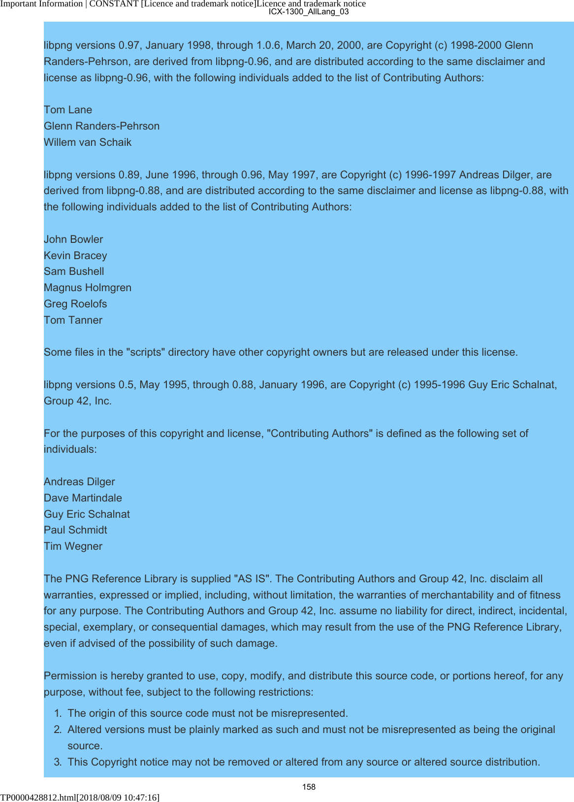 Important Information | CONSTANT [Licence and trademark notice]Licence and trademark noticeTP0000428812.html[2018/08/09 10:47:16]libpng versions 0.97, January 1998, through 1.0.6, March 20, 2000, are Copyright (c) 1998-2000 GlennRanders-Pehrson, are derived from libpng-0.96, and are distributed according to the same disclaimer andlicense as libpng-0.96, with the following individuals added to the list of Contributing Authors:Tom LaneGlenn Randers-PehrsonWillem van Schaiklibpng versions 0.89, June 1996, through 0.96, May 1997, are Copyright (c) 1996-1997 Andreas Dilger, arederived from libpng-0.88, and are distributed according to the same disclaimer and license as libpng-0.88, withthe following individuals added to the list of Contributing Authors:John BowlerKevin BraceySam BushellMagnus HolmgrenGreg RoelofsTom TannerSome files in the &quot;scripts&quot; directory have other copyright owners but are released under this license.libpng versions 0.5, May 1995, through 0.88, January 1996, are Copyright (c) 1995-1996 Guy Eric Schalnat,Group 42, Inc.For the purposes of this copyright and license, &quot;Contributing Authors&quot; is defined as the following set ofindividuals:Andreas DilgerDave MartindaleGuy Eric SchalnatPaul SchmidtTim WegnerThe PNG Reference Library is supplied &quot;AS IS&quot;. The Contributing Authors and Group 42, Inc. disclaim allwarranties, expressed or implied, including, without limitation, the warranties of merchantability and of fitnessfor any purpose. The Contributing Authors and Group 42, Inc. assume no liability for direct, indirect, incidental,special, exemplary, or consequential damages, which may result from the use of the PNG Reference Library,even if advised of the possibility of such damage.Permission is hereby granted to use, copy, modify, and distribute this source code, or portions hereof, for anypurpose, without fee, subject to the following restrictions:1.  The origin of this source code must not be misrepresented.2.  Altered versions must be plainly marked as such and must not be misrepresented as being the originalsource.3.  This Copyright notice may not be removed or altered from any source or altered source distribution.ICX-1300_AllLang_03158
