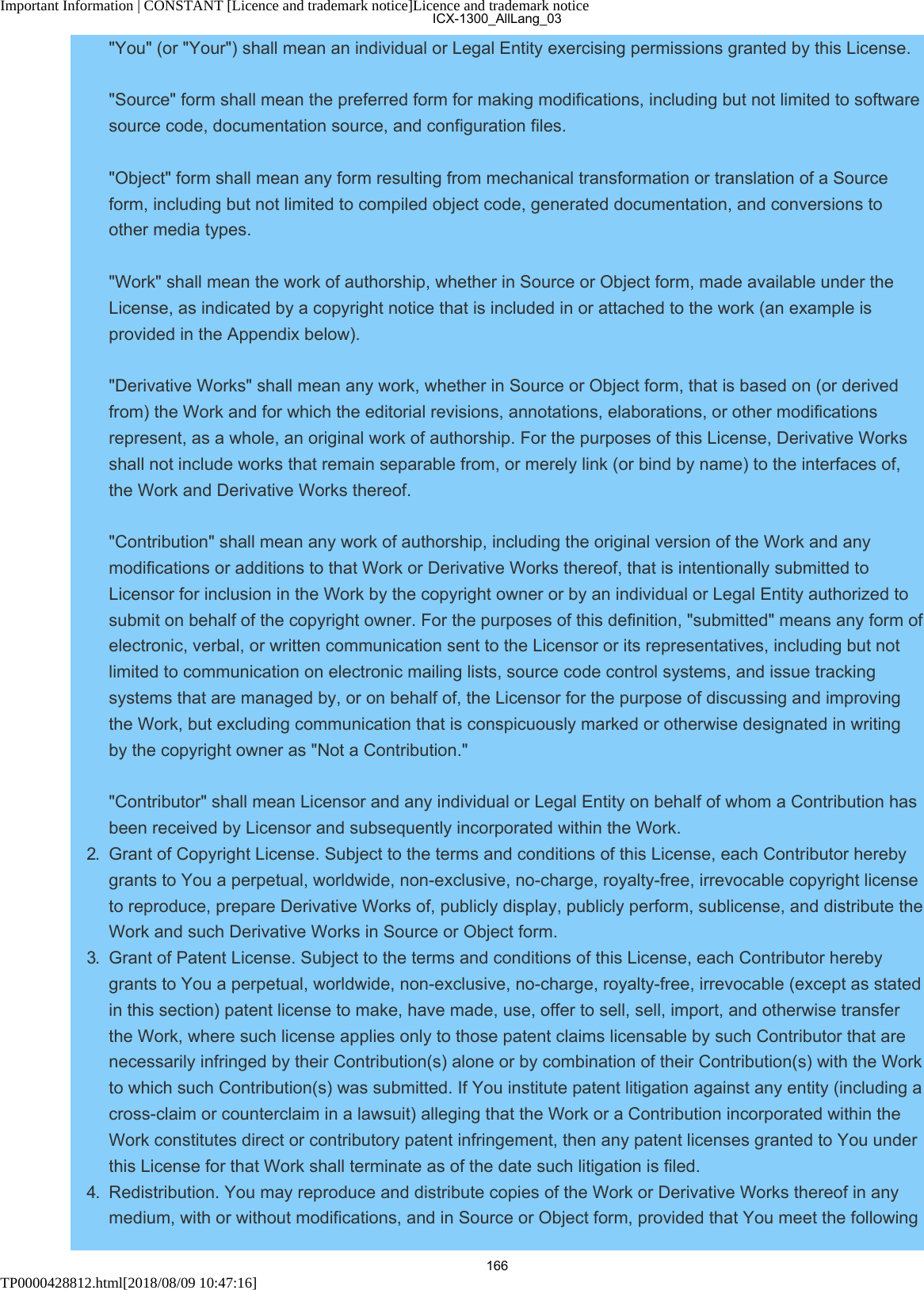 Important Information | CONSTANT [Licence and trademark notice]Licence and trademark noticeTP0000428812.html[2018/08/09 10:47:16]&quot;You&quot; (or &quot;Your&quot;) shall mean an individual or Legal Entity exercising permissions granted by this License.&quot;Source&quot; form shall mean the preferred form for making modifications, including but not limited to softwaresource code, documentation source, and configuration files.&quot;Object&quot; form shall mean any form resulting from mechanical transformation or translation of a Sourceform, including but not limited to compiled object code, generated documentation, and conversions toother media types.&quot;Work&quot; shall mean the work of authorship, whether in Source or Object form, made available under theLicense, as indicated by a copyright notice that is included in or attached to the work (an example isprovided in the Appendix below).&quot;Derivative Works&quot; shall mean any work, whether in Source or Object form, that is based on (or derivedfrom) the Work and for which the editorial revisions, annotations, elaborations, or other modificationsrepresent, as a whole, an original work of authorship. For the purposes of this License, Derivative Worksshall not include works that remain separable from, or merely link (or bind by name) to the interfaces of,the Work and Derivative Works thereof.&quot;Contribution&quot; shall mean any work of authorship, including the original version of the Work and anymodifications or additions to that Work or Derivative Works thereof, that is intentionally submitted toLicensor for inclusion in the Work by the copyright owner or by an individual or Legal Entity authorized tosubmit on behalf of the copyright owner. For the purposes of this definition, &quot;submitted&quot; means any form ofelectronic, verbal, or written communication sent to the Licensor or its representatives, including but notlimited to communication on electronic mailing lists, source code control systems, and issue trackingsystems that are managed by, or on behalf of, the Licensor for the purpose of discussing and improvingthe Work, but excluding communication that is conspicuously marked or otherwise designated in writingby the copyright owner as &quot;Not a Contribution.&quot;&quot;Contributor&quot; shall mean Licensor and any individual or Legal Entity on behalf of whom a Contribution hasbeen received by Licensor and subsequently incorporated within the Work.2.  Grant of Copyright License. Subject to the terms and conditions of this License, each Contributor herebygrants to You a perpetual, worldwide, non-exclusive, no-charge, royalty-free, irrevocable copyright licenseto reproduce, prepare Derivative Works of, publicly display, publicly perform, sublicense, and distribute theWork and such Derivative Works in Source or Object form.3.  Grant of Patent License. Subject to the terms and conditions of this License, each Contributor herebygrants to You a perpetual, worldwide, non-exclusive, no-charge, royalty-free, irrevocable (except as statedin this section) patent license to make, have made, use, offer to sell, sell, import, and otherwise transferthe Work, where such license applies only to those patent claims licensable by such Contributor that arenecessarily infringed by their Contribution(s) alone or by combination of their Contribution(s) with the Workto which such Contribution(s) was submitted. If You institute patent litigation against any entity (including across-claim or counterclaim in a lawsuit) alleging that the Work or a Contribution incorporated within theWork constitutes direct or contributory patent infringement, then any patent licenses granted to You underthis License for that Work shall terminate as of the date such litigation is filed.4.  Redistribution. You may reproduce and distribute copies of the Work or Derivative Works thereof in anymedium, with or without modifications, and in Source or Object form, provided that You meet the followingICX-1300_AllLang_03166