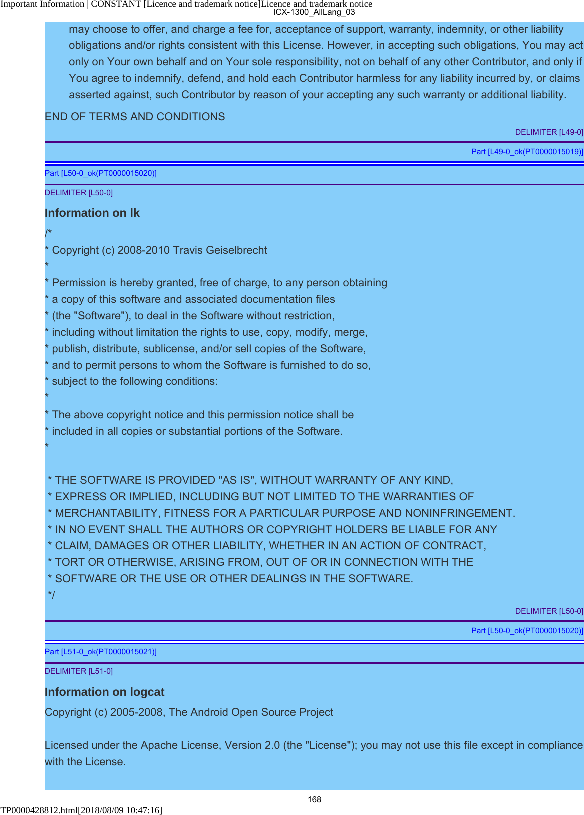 Important Information | CONSTANT [Licence and trademark notice]Licence and trademark noticeTP0000428812.html[2018/08/09 10:47:16]may choose to offer, and charge a fee for, acceptance of support, warranty, indemnity, or other liabilityobligations and/or rights consistent with this License. However, in accepting such obligations, You may actonly on Your own behalf and on Your sole responsibility, not on behalf of any other Contributor, and only ifYou agree to indemnify, defend, and hold each Contributor harmless for any liability incurred by, or claimsasserted against, such Contributor by reason of your accepting any such warranty or additional liability.END OF TERMS AND CONDITIONSDELIMITER [L49-0]Part [L49-0_ok(PT0000015019)]Part [L50-0_ok(PT0000015020)]DELIMITER [L50-0]Information on lk/** Copyright (c) 2008-2010 Travis Geiselbrecht** Permission is hereby granted, free of charge, to any person obtaining* a copy of this software and associated documentation files* (the &quot;Software&quot;), to deal in the Software without restriction,* including without limitation the rights to use, copy, modify, merge,* publish, distribute, sublicense, and/or sell copies of the Software,* and to permit persons to whom the Software is furnished to do so,* subject to the following conditions:* * The above copyright notice and this permission notice shall be * included in all copies or substantial portions of the Software.* * THE SOFTWARE IS PROVIDED &quot;AS IS&quot;, WITHOUT WARRANTY OF ANY KIND, * EXPRESS OR IMPLIED, INCLUDING BUT NOT LIMITED TO THE WARRANTIES OF * MERCHANTABILITY, FITNESS FOR A PARTICULAR PURPOSE AND NONINFRINGEMENT. * IN NO EVENT SHALL THE AUTHORS OR COPYRIGHT HOLDERS BE LIABLE FOR ANY * CLAIM, DAMAGES OR OTHER LIABILITY, WHETHER IN AN ACTION OF CONTRACT, * TORT OR OTHERWISE, ARISING FROM, OUT OF OR IN CONNECTION WITH THE * SOFTWARE OR THE USE OR OTHER DEALINGS IN THE SOFTWARE. */DELIMITER [L50-0]Part [L50-0_ok(PT0000015020)]Part [L51-0_ok(PT0000015021)]DELIMITER [L51-0]Information on logcatCopyright (c) 2005-2008, The Android Open Source ProjectLicensed under the Apache License, Version 2.0 (the &quot;License&quot;); you may not use this file except in compliancewith the License.ICX-1300_AllLang_03168