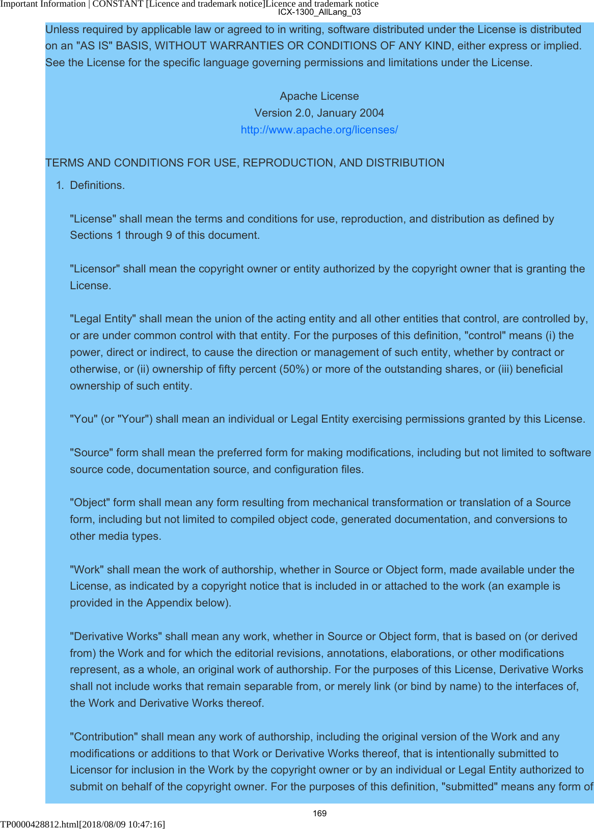 Important Information | CONSTANT [Licence and trademark notice]Licence and trademark noticeTP0000428812.html[2018/08/09 10:47:16]Unless required by applicable law or agreed to in writing, software distributed under the License is distributedon an &quot;AS IS&quot; BASIS, WITHOUT WARRANTIES OR CONDITIONS OF ANY KIND, either express or implied.See the License for the specific language governing permissions and limitations under the License.Apache LicenseVersion 2.0, January 2004http://www.apache.org/licenses/TERMS AND CONDITIONS FOR USE, REPRODUCTION, AND DISTRIBUTION1.  Definitions.&quot;License&quot; shall mean the terms and conditions for use, reproduction, and distribution as defined bySections 1 through 9 of this document.&quot;Licensor&quot; shall mean the copyright owner or entity authorized by the copyright owner that is granting theLicense.&quot;Legal Entity&quot; shall mean the union of the acting entity and all other entities that control, are controlled by,or are under common control with that entity. For the purposes of this definition, &quot;control&quot; means (i) thepower, direct or indirect, to cause the direction or management of such entity, whether by contract orotherwise, or (ii) ownership of fifty percent (50%) or more of the outstanding shares, or (iii) beneficialownership of such entity.&quot;You&quot; (or &quot;Your&quot;) shall mean an individual or Legal Entity exercising permissions granted by this License.&quot;Source&quot; form shall mean the preferred form for making modifications, including but not limited to softwaresource code, documentation source, and configuration files.&quot;Object&quot; form shall mean any form resulting from mechanical transformation or translation of a Sourceform, including but not limited to compiled object code, generated documentation, and conversions toother media types.&quot;Work&quot; shall mean the work of authorship, whether in Source or Object form, made available under theLicense, as indicated by a copyright notice that is included in or attached to the work (an example isprovided in the Appendix below).&quot;Derivative Works&quot; shall mean any work, whether in Source or Object form, that is based on (or derivedfrom) the Work and for which the editorial revisions, annotations, elaborations, or other modificationsrepresent, as a whole, an original work of authorship. For the purposes of this License, Derivative Worksshall not include works that remain separable from, or merely link (or bind by name) to the interfaces of,the Work and Derivative Works thereof.&quot;Contribution&quot; shall mean any work of authorship, including the original version of the Work and anymodifications or additions to that Work or Derivative Works thereof, that is intentionally submitted toLicensor for inclusion in the Work by the copyright owner or by an individual or Legal Entity authorized tosubmit on behalf of the copyright owner. For the purposes of this definition, &quot;submitted&quot; means any form ofICX-1300_AllLang_03169