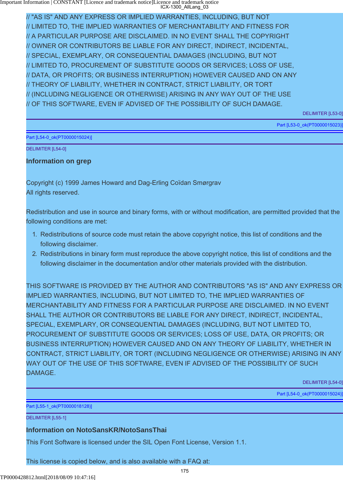 Important Information | CONSTANT [Licence and trademark notice]Licence and trademark noticeTP0000428812.html[2018/08/09 10:47:16]// &quot;AS IS&quot; AND ANY EXPRESS OR IMPLIED WARRANTIES, INCLUDING, BUT NOT// LIMITED TO, THE IMPLIED WARRANTIES OF MERCHANTABILITY AND FITNESS FOR// A PARTICULAR PURPOSE ARE DISCLAIMED. IN NO EVENT SHALL THE COPYRIGHT// OWNER OR CONTRIBUTORS BE LIABLE FOR ANY DIRECT, INDIRECT, INCIDENTAL,// SPECIAL, EXEMPLARY, OR CONSEQUENTIAL DAMAGES (INCLUDING, BUT NOT// LIMITED TO, PROCUREMENT OF SUBSTITUTE GOODS OR SERVICES; LOSS OF USE,// DATA, OR PROFITS; OR BUSINESS INTERRUPTION) HOWEVER CAUSED AND ON ANY// THEORY OF LIABILITY, WHETHER IN CONTRACT, STRICT LIABILITY, OR TORT// (INCLUDING NEGLIGENCE OR OTHERWISE) ARISING IN ANY WAY OUT OF THE USE// OF THIS SOFTWARE, EVEN IF ADVISED OF THE POSSIBILITY OF SUCH DAMAGE.DELIMITER [L53-0]Part [L53-0_ok(PT0000015023)]Part [L54-0_ok(PT0000015024)]DELIMITER [L54-0]Information on grepCopyright (c) 1999 James Howard and Dag-Erling Coïdan SmørgravAll rights reserved.Redistribution and use in source and binary forms, with or without modification, are permitted provided that thefollowing conditions are met:1.  Redistributions of source code must retain the above copyright notice, this list of conditions and thefollowing disclaimer.2.  Redistributions in binary form must reproduce the above copyright notice, this list of conditions and thefollowing disclaimer in the documentation and/or other materials provided with the distribution.THIS SOFTWARE IS PROVIDED BY THE AUTHOR AND CONTRIBUTORS &quot;AS IS&quot; AND ANY EXPRESS ORIMPLIED WARRANTIES, INCLUDING, BUT NOT LIMITED TO, THE IMPLIED WARRANTIES OFMERCHANTABILITY AND FITNESS FOR A PARTICULAR PURPOSE ARE DISCLAIMED. IN NO EVENTSHALL THE AUTHOR OR CONTRIBUTORS BE LIABLE FOR ANY DIRECT, INDIRECT, INCIDENTAL,SPECIAL, EXEMPLARY, OR CONSEQUENTIAL DAMAGES (INCLUDING, BUT NOT LIMITED TO,PROCUREMENT OF SUBSTITUTE GOODS OR SERVICES; LOSS OF USE, DATA, OR PROFITS; ORBUSINESS INTERRUPTION) HOWEVER CAUSED AND ON ANY THEORY OF LIABILITY, WHETHER INCONTRACT, STRICT LIABILITY, OR TORT (INCLUDING NEGLIGENCE OR OTHERWISE) ARISING IN ANYWAY OUT OF THE USE OF THIS SOFTWARE, EVEN IF ADVISED OF THE POSSIBILITY OF SUCHDAMAGE.DELIMITER [L54-0]Part [L54-0_ok(PT0000015024)]Part [L55-1_ok(PT0000018128)]DELIMITER [L55-1]Information on NotoSansKR/NotoSansThaiThis Font Software is licensed under the SIL Open Font License, Version 1.1.This license is copied below, and is also available with a FAQ at:ICX-1300_AllLang_03175