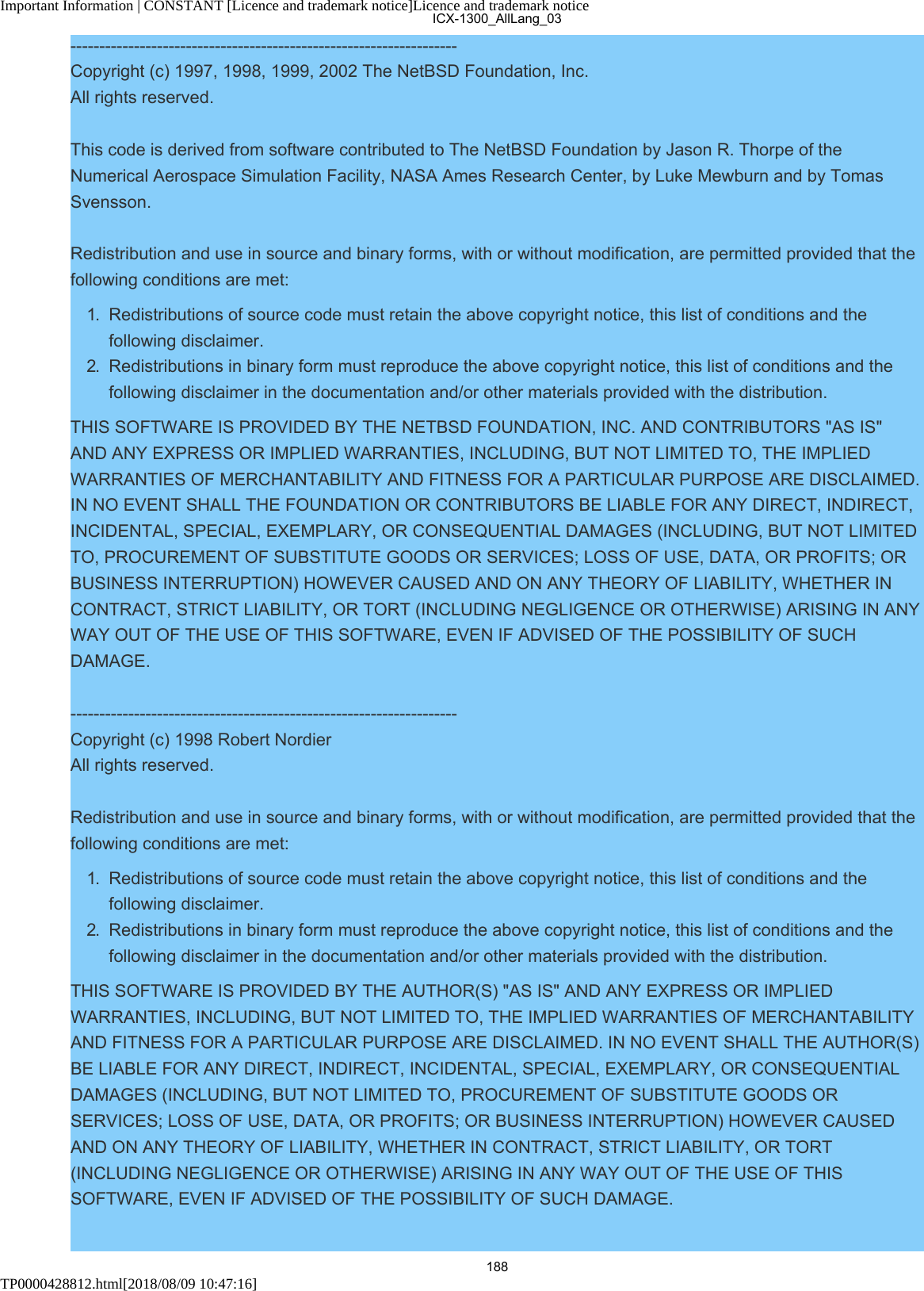 Important Information | CONSTANT [Licence and trademark notice]Licence and trademark noticeTP0000428812.html[2018/08/09 10:47:16]-------------------------------------------------------------------Copyright (c) 1997, 1998, 1999, 2002 The NetBSD Foundation, Inc.All rights reserved.This code is derived from software contributed to The NetBSD Foundation by Jason R. Thorpe of theNumerical Aerospace Simulation Facility, NASA Ames Research Center, by Luke Mewburn and by TomasSvensson.Redistribution and use in source and binary forms, with or without modification, are permitted provided that thefollowing conditions are met:1.  Redistributions of source code must retain the above copyright notice, this list of conditions and thefollowing disclaimer.2.  Redistributions in binary form must reproduce the above copyright notice, this list of conditions and thefollowing disclaimer in the documentation and/or other materials provided with the distribution.THIS SOFTWARE IS PROVIDED BY THE NETBSD FOUNDATION, INC. AND CONTRIBUTORS &quot;AS IS&quot;AND ANY EXPRESS OR IMPLIED WARRANTIES, INCLUDING, BUT NOT LIMITED TO, THE IMPLIEDWARRANTIES OF MERCHANTABILITY AND FITNESS FOR A PARTICULAR PURPOSE ARE DISCLAIMED.IN NO EVENT SHALL THE FOUNDATION OR CONTRIBUTORS BE LIABLE FOR ANY DIRECT, INDIRECT,INCIDENTAL, SPECIAL, EXEMPLARY, OR CONSEQUENTIAL DAMAGES (INCLUDING, BUT NOT LIMITEDTO, PROCUREMENT OF SUBSTITUTE GOODS OR SERVICES; LOSS OF USE, DATA, OR PROFITS; ORBUSINESS INTERRUPTION) HOWEVER CAUSED AND ON ANY THEORY OF LIABILITY, WHETHER INCONTRACT, STRICT LIABILITY, OR TORT (INCLUDING NEGLIGENCE OR OTHERWISE) ARISING IN ANYWAY OUT OF THE USE OF THIS SOFTWARE, EVEN IF ADVISED OF THE POSSIBILITY OF SUCHDAMAGE.-------------------------------------------------------------------Copyright (c) 1998 Robert NordierAll rights reserved.Redistribution and use in source and binary forms, with or without modification, are permitted provided that thefollowing conditions are met:1.  Redistributions of source code must retain the above copyright notice, this list of conditions and thefollowing disclaimer.2.  Redistributions in binary form must reproduce the above copyright notice, this list of conditions and thefollowing disclaimer in the documentation and/or other materials provided with the distribution.THIS SOFTWARE IS PROVIDED BY THE AUTHOR(S) &quot;AS IS&quot; AND ANY EXPRESS OR IMPLIEDWARRANTIES, INCLUDING, BUT NOT LIMITED TO, THE IMPLIED WARRANTIES OF MERCHANTABILITYAND FITNESS FOR A PARTICULAR PURPOSE ARE DISCLAIMED. IN NO EVENT SHALL THE AUTHOR(S)BE LIABLE FOR ANY DIRECT, INDIRECT, INCIDENTAL, SPECIAL, EXEMPLARY, OR CONSEQUENTIALDAMAGES (INCLUDING, BUT NOT LIMITED TO, PROCUREMENT OF SUBSTITUTE GOODS ORSERVICES; LOSS OF USE, DATA, OR PROFITS; OR BUSINESS INTERRUPTION) HOWEVER CAUSEDAND ON ANY THEORY OF LIABILITY, WHETHER IN CONTRACT, STRICT LIABILITY, OR TORT(INCLUDING NEGLIGENCE OR OTHERWISE) ARISING IN ANY WAY OUT OF THE USE OF THISSOFTWARE, EVEN IF ADVISED OF THE POSSIBILITY OF SUCH DAMAGE.ICX-1300_AllLang_03188