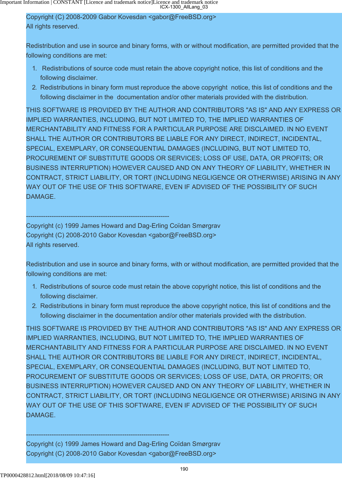 Important Information | CONSTANT [Licence and trademark notice]Licence and trademark noticeTP0000428812.html[2018/08/09 10:47:16]Copyright (C) 2008-2009 Gabor Kovesdan &lt;gabor@FreeBSD.org&gt;All rights reserved.Redistribution and use in source and binary forms, with or without modification, are permitted provided that thefollowing conditions are met:1.   Redistributions of source code must retain the above copyright notice, this list of conditions and thefollowing disclaimer.2.  Redistributions in binary form must reproduce the above copyright  notice, this list of conditions and thefollowing disclaimer in the  documentation and/or other materials provided with the distribution.THIS SOFTWARE IS PROVIDED BY THE AUTHOR AND CONTRIBUTORS &quot;AS IS&quot; AND ANY EXPRESS ORIMPLIED WARRANTIES, INCLUDING, BUT NOT LIMITED TO, THE IMPLIED WARRANTIES OFMERCHANTABILITY AND FITNESS FOR A PARTICULAR PURPOSE ARE DISCLAIMED. IN NO EVENTSHALL THE AUTHOR OR CONTRIBUTORS BE LIABLE FOR ANY DIRECT, INDIRECT, INCIDENTAL,SPECIAL, EXEMPLARY, OR CONSEQUENTIAL DAMAGES (INCLUDING, BUT NOT LIMITED TO,PROCUREMENT OF SUBSTITUTE GOODS OR SERVICES; LOSS OF USE, DATA, OR PROFITS; ORBUSINESS INTERRUPTION) HOWEVER CAUSED AND ON ANY THEORY OF LIABILITY, WHETHER INCONTRACT, STRICT LIABILITY, OR TORT (INCLUDING NEGLIGENCE OR OTHERWISE) ARISING IN ANYWAY OUT OF THE USE OF THIS SOFTWARE, EVEN IF ADVISED OF THE POSSIBILITY OF SUCHDAMAGE.-------------------------------------------------------------------Copyright (c) 1999 James Howard and Dag-Erling Coïdan SmørgravCopyright (C) 2008-2010 Gabor Kovesdan &lt;gabor@FreeBSD.org&gt;All rights reserved.Redistribution and use in source and binary forms, with or without modification, are permitted provided that thefollowing conditions are met:1.  Redistributions of source code must retain the above copyright notice, this list of conditions and thefollowing disclaimer.2.  Redistributions in binary form must reproduce the above copyright notice, this list of conditions and thefollowing disclaimer in the documentation and/or other materials provided with the distribution.THIS SOFTWARE IS PROVIDED BY THE AUTHOR AND CONTRIBUTORS &quot;AS IS&quot; AND ANY EXPRESS ORIMPLIED WARRANTIES, INCLUDING, BUT NOT LIMITED TO, THE IMPLIED WARRANTIES OFMERCHANTABILITY AND FITNESS FOR A PARTICULAR PURPOSE ARE DISCLAIMED. IN NO EVENTSHALL THE AUTHOR OR CONTRIBUTORS BE LIABLE FOR ANY DIRECT, INDIRECT, INCIDENTAL,SPECIAL, EXEMPLARY, OR CONSEQUENTIAL DAMAGES (INCLUDING, BUT NOT LIMITED TO,PROCUREMENT OF SUBSTITUTE GOODS OR SERVICES; LOSS OF USE, DATA, OR PROFITS; ORBUSINESS INTERRUPTION) HOWEVER CAUSED AND ON ANY THEORY OF LIABILITY, WHETHER INCONTRACT, STRICT LIABILITY, OR TORT (INCLUDING NEGLIGENCE OR OTHERWISE) ARISING IN ANYWAY OUT OF THE USE OF THIS SOFTWARE, EVEN IF ADVISED OF THE POSSIBILITY OF SUCHDAMAGE.-------------------------------------------------------------------Copyright (c) 1999 James Howard and Dag-Erling Coïdan SmørgravCopyright (C) 2008-2010 Gabor Kovesdan &lt;gabor@FreeBSD.org&gt;ICX-1300_AllLang_03190