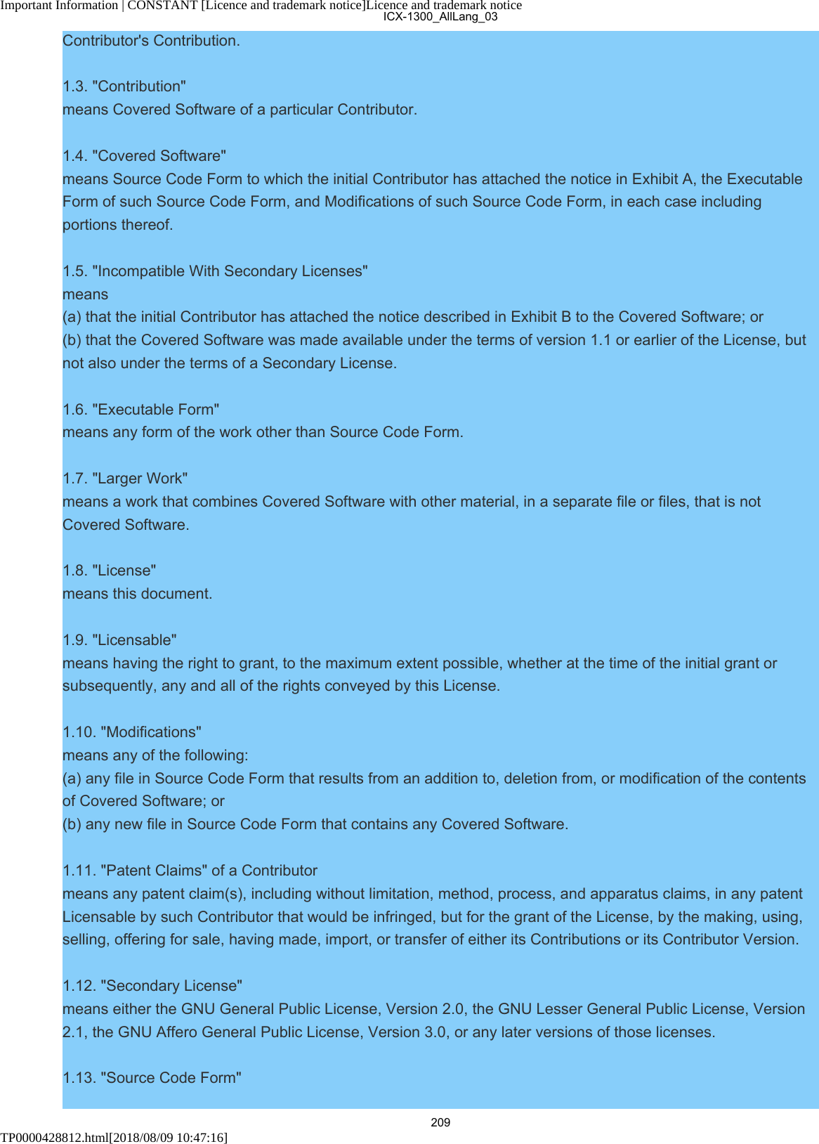 Important Information | CONSTANT [Licence and trademark notice]Licence and trademark noticeTP0000428812.html[2018/08/09 10:47:16]Contributor&apos;s Contribution.1.3. &quot;Contribution&quot;means Covered Software of a particular Contributor.1.4. &quot;Covered Software&quot;means Source Code Form to which the initial Contributor has attached the notice in Exhibit A, the ExecutableForm of such Source Code Form, and Modifications of such Source Code Form, in each case includingportions thereof.1.5. &quot;Incompatible With Secondary Licenses&quot;means(a) that the initial Contributor has attached the notice described in Exhibit B to the Covered Software; or(b) that the Covered Software was made available under the terms of version 1.1 or earlier of the License, butnot also under the terms of a Secondary License.1.6. &quot;Executable Form&quot;means any form of the work other than Source Code Form.1.7. &quot;Larger Work&quot;means a work that combines Covered Software with other material, in a separate file or files, that is notCovered Software.1.8. &quot;License&quot;means this document.1.9. &quot;Licensable&quot;means having the right to grant, to the maximum extent possible, whether at the time of the initial grant orsubsequently, any and all of the rights conveyed by this License.1.10. &quot;Modifications&quot;means any of the following:(a) any file in Source Code Form that results from an addition to, deletion from, or modification of the contentsof Covered Software; or(b) any new file in Source Code Form that contains any Covered Software.1.11. &quot;Patent Claims&quot; of a Contributormeans any patent claim(s), including without limitation, method, process, and apparatus claims, in any patentLicensable by such Contributor that would be infringed, but for the grant of the License, by the making, using,selling, offering for sale, having made, import, or transfer of either its Contributions or its Contributor Version.1.12. &quot;Secondary License&quot;means either the GNU General Public License, Version 2.0, the GNU Lesser General Public License, Version2.1, the GNU Affero General Public License, Version 3.0, or any later versions of those licenses.1.13. &quot;Source Code Form&quot;ICX-1300_AllLang_03209