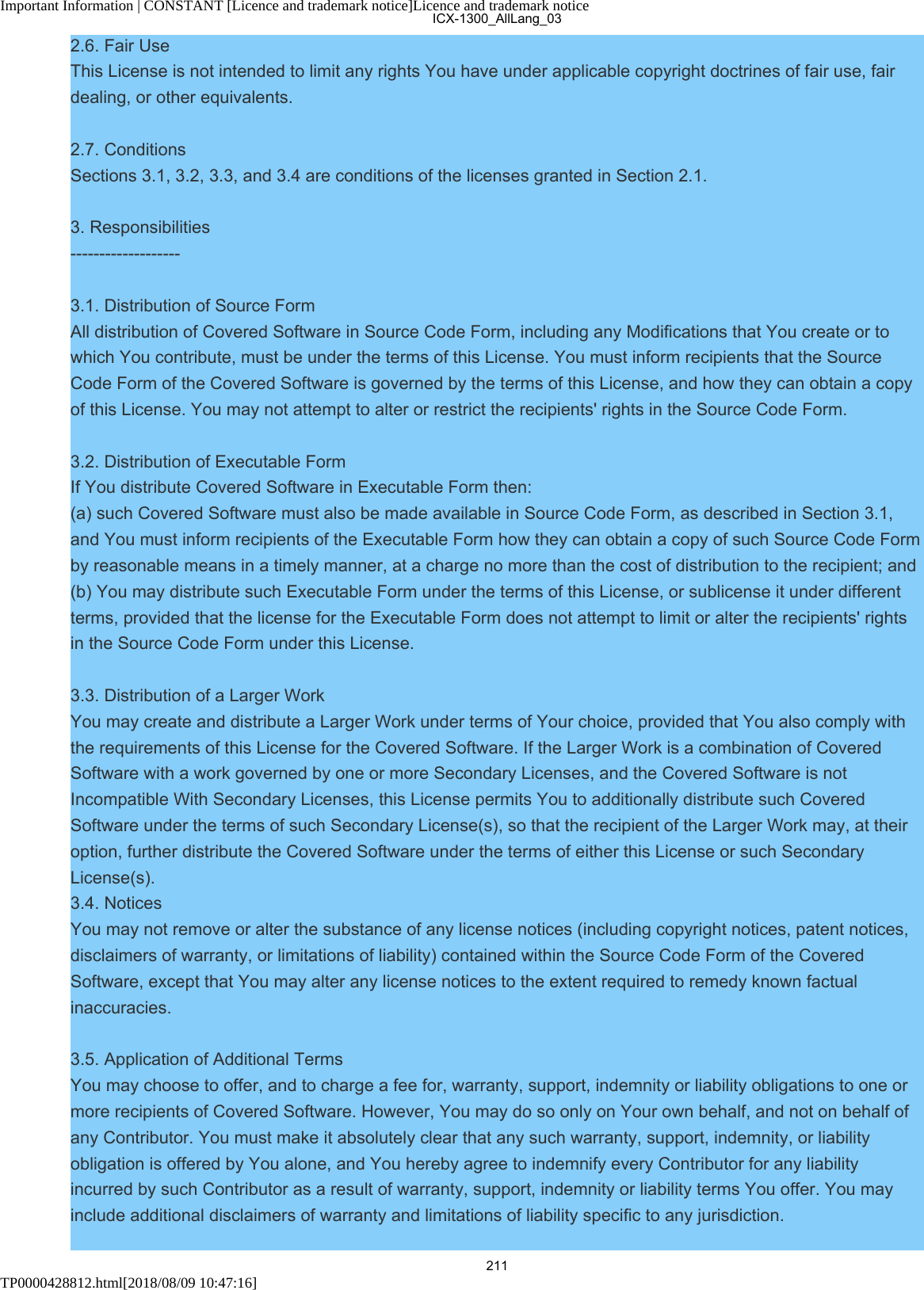 Important Information | CONSTANT [Licence and trademark notice]Licence and trademark noticeTP0000428812.html[2018/08/09 10:47:16]2.6. Fair UseThis License is not intended to limit any rights You have under applicable copyright doctrines of fair use, fairdealing, or other equivalents.2.7. ConditionsSections 3.1, 3.2, 3.3, and 3.4 are conditions of the licenses granted in Section 2.1.3. Responsibilities-------------------3.1. Distribution of Source FormAll distribution of Covered Software in Source Code Form, including any Modifications that You create or towhich You contribute, must be under the terms of this License. You must inform recipients that the SourceCode Form of the Covered Software is governed by the terms of this License, and how they can obtain a copyof this License. You may not attempt to alter or restrict the recipients&apos; rights in the Source Code Form.3.2. Distribution of Executable FormIf You distribute Covered Software in Executable Form then:(a) such Covered Software must also be made available in Source Code Form, as described in Section 3.1,and You must inform recipients of the Executable Form how they can obtain a copy of such Source Code Formby reasonable means in a timely manner, at a charge no more than the cost of distribution to the recipient; and(b) You may distribute such Executable Form under the terms of this License, or sublicense it under differentterms, provided that the license for the Executable Form does not attempt to limit or alter the recipients&apos; rightsin the Source Code Form under this License.3.3. Distribution of a Larger WorkYou may create and distribute a Larger Work under terms of Your choice, provided that You also comply withthe requirements of this License for the Covered Software. If the Larger Work is a combination of CoveredSoftware with a work governed by one or more Secondary Licenses, and the Covered Software is notIncompatible With Secondary Licenses, this License permits You to additionally distribute such CoveredSoftware under the terms of such Secondary License(s), so that the recipient of the Larger Work may, at theiroption, further distribute the Covered Software under the terms of either this License or such SecondaryLicense(s).3.4. NoticesYou may not remove or alter the substance of any license notices (including copyright notices, patent notices,disclaimers of warranty, or limitations of liability) contained within the Source Code Form of the CoveredSoftware, except that You may alter any license notices to the extent required to remedy known factualinaccuracies.3.5. Application of Additional TermsYou may choose to offer, and to charge a fee for, warranty, support, indemnity or liability obligations to one ormore recipients of Covered Software. However, You may do so only on Your own behalf, and not on behalf ofany Contributor. You must make it absolutely clear that any such warranty, support, indemnity, or liabilityobligation is offered by You alone, and You hereby agree to indemnify every Contributor for any liabilityincurred by such Contributor as a result of warranty, support, indemnity or liability terms You offer. You mayinclude additional disclaimers of warranty and limitations of liability specific to any jurisdiction.ICX-1300_AllLang_03211