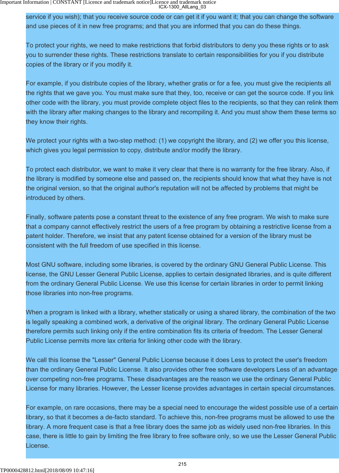 Important Information | CONSTANT [Licence and trademark notice]Licence and trademark noticeTP0000428812.html[2018/08/09 10:47:16]service if you wish); that you receive source code or can get it if you want it; that you can change the softwareand use pieces of it in new free programs; and that you are informed that you can do these things.To protect your rights, we need to make restrictions that forbid distributors to deny you these rights or to askyou to surrender these rights. These restrictions translate to certain responsibilities for you if you distributecopies of the library or if you modify it.For example, if you distribute copies of the library, whether gratis or for a fee, you must give the recipients allthe rights that we gave you. You must make sure that they, too, receive or can get the source code. If you linkother code with the library, you must provide complete object files to the recipients, so that they can relink themwith the library after making changes to the library and recompiling it. And you must show them these terms sothey know their rights.We protect your rights with a two-step method: (1) we copyright the library, and (2) we offer you this license,which gives you legal permission to copy, distribute and/or modify the library.To protect each distributor, we want to make it very clear that there is no warranty for the free library. Also, ifthe library is modified by someone else and passed on, the recipients should know that what they have is notthe original version, so that the original author&apos;s reputation will not be affected by problems that might beintroduced by others.Finally, software patents pose a constant threat to the existence of any free program. We wish to make surethat a company cannot effectively restrict the users of a free program by obtaining a restrictive license from apatent holder. Therefore, we insist that any patent license obtained for a version of the library must beconsistent with the full freedom of use specified in this license.Most GNU software, including some libraries, is covered by the ordinary GNU General Public License. Thislicense, the GNU Lesser General Public License, applies to certain designated libraries, and is quite differentfrom the ordinary General Public License. We use this license for certain libraries in order to permit linkingthose libraries into non-free programs.When a program is linked with a library, whether statically or using a shared library, the combination of the twois legally speaking a combined work, a derivative of the original library. The ordinary General Public Licensetherefore permits such linking only if the entire combination fits its criteria of freedom. The Lesser GeneralPublic License permits more lax criteria for linking other code with the library.We call this license the &quot;Lesser&quot; General Public License because it does Less to protect the user&apos;s freedomthan the ordinary General Public License. It also provides other free software developers Less of an advantageover competing non-free programs. These disadvantages are the reason we use the ordinary General PublicLicense for many libraries. However, the Lesser license provides advantages in certain special circumstances.For example, on rare occasions, there may be a special need to encourage the widest possible use of a certainlibrary, so that it becomes a de-facto standard. To achieve this, non-free programs must be allowed to use thelibrary. A more frequent case is that a free library does the same job as widely used non-free libraries. In thiscase, there is little to gain by limiting the free library to free software only, so we use the Lesser General PublicLicense.ICX-1300_AllLang_03215