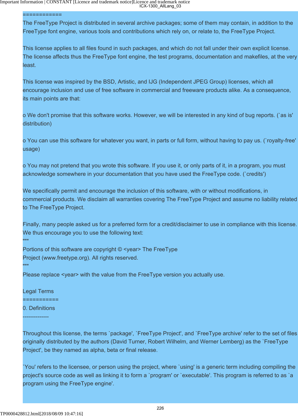 Important Information | CONSTANT [Licence and trademark notice]Licence and trademark noticeTP0000428812.html[2018/08/09 10:47:16]============The FreeType Project is distributed in several archive packages; some of them may contain, in addition to theFreeType font engine, various tools and contributions which rely on, or relate to, the FreeType Project.This license applies to all files found in such packages, and which do not fall under their own explicit license.The license affects thus the FreeType font engine, the test programs, documentation and makefiles, at the veryleast.This license was inspired by the BSD, Artistic, and IJG (Independent JPEG Group) licenses, which allencourage inclusion and use of free software in commercial and freeware products alike. As a consequence,its main points are that:o We don&apos;t promise that this software works. However, we will be interested in any kind of bug reports. (`as is&apos;distribution)o You can use this software for whatever you want, in parts or full form, without having to pay us. (`royalty-free&apos;usage)o You may not pretend that you wrote this software. If you use it, or only parts of it, in a program, you mustacknowledge somewhere in your documentation that you have used the FreeType code. (`credits&apos;)We specifically permit and encourage the inclusion of this software, with or without modifications, incommercial products. We disclaim all warranties covering The FreeType Project and assume no liability relatedto The FreeType Project.Finally, many people asked us for a preferred form for a credit/disclaimer to use in compliance with this license.We thus encourage you to use the following text:&quot;&quot;&quot; Portions of this software are copyright © &lt;year&gt; The FreeTypeProject (www.freetype.org). All rights reserved.&quot;&quot;&quot;Please replace &lt;year&gt; with the value from the FreeType version you actually use.Legal Terms===========0. Definitions--------------Throughout this license, the terms `package&apos;, `FreeType Project&apos;, and `FreeType archive&apos; refer to the set of filesoriginally distributed by the authors (David Turner, Robert Wilhelm, and Werner Lemberg) as the `FreeTypeProject&apos;, be they named as alpha, beta or final release.`You&apos; refers to the licensee, or person using the project, where `using&apos; is a generic term including compiling theproject&apos;s source code as well as linking it to form a `program&apos; or `executable&apos;. This program is referred to as `aprogram using the FreeType engine&apos;.ICX-1300_AllLang_03226