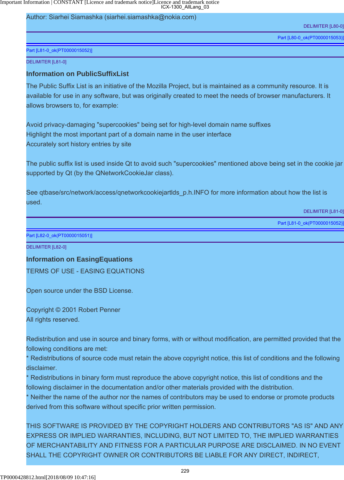 Important Information | CONSTANT [Licence and trademark notice]Licence and trademark noticeTP0000428812.html[2018/08/09 10:47:16]Author: Siarhei Siamashka (siarhei.siamashka@nokia.com)DELIMITER [L80-0]Part [L80-0_ok(PT0000015053)]Part [L81-0_ok(PT0000015052)]DELIMITER [L81-0]Information on PublicSuffixListThe Public Suffix List is an initiative of the Mozilla Project, but is maintained as a community resource. It isavailable for use in any software, but was originally created to meet the needs of browser manufacturers. Itallows browsers to, for example:Avoid privacy-damaging &quot;supercookies&quot; being set for high-level domain name suffixes Highlight the most important part of a domain name in the user interface Accurately sort history entries by siteThe public suffix list is used inside Qt to avoid such &quot;supercookies&quot; mentioned above being set in the cookie jarsupported by Qt (by the QNetworkCookieJar class).See qtbase/src/network/access/qnetworkcookiejartlds_p.h.INFO for more information about how the list isused.DELIMITER [L81-0]Part [L81-0_ok(PT0000015052)]Part [L82-0_ok(PT0000015051)]DELIMITER [L82-0]Information on EasingEquationsTERMS OF USE - EASING EQUATIONSOpen source under the BSD License.Copyright © 2001 Robert Penner All rights reserved.Redistribution and use in source and binary forms, with or without modification, are permitted provided that thefollowing conditions are met:* Redistributions of source code must retain the above copyright notice, this list of conditions and the followingdisclaimer.* Redistributions in binary form must reproduce the above copyright notice, this list of conditions and thefollowing disclaimer in the documentation and/or other materials provided with the distribution.* Neither the name of the author nor the names of contributors may be used to endorse or promote productsderived from this software without specific prior written permission.THIS SOFTWARE IS PROVIDED BY THE COPYRIGHT HOLDERS AND CONTRIBUTORS &quot;AS IS&quot; AND ANYEXPRESS OR IMPLIED WARRANTIES, INCLUDING, BUT NOT LIMITED TO, THE IMPLIED WARRANTIESOF MERCHANTABILITY AND FITNESS FOR A PARTICULAR PURPOSE ARE DISCLAIMED. IN NO EVENTSHALL THE COPYRIGHT OWNER OR CONTRIBUTORS BE LIABLE FOR ANY DIRECT, INDIRECT,ICX-1300_AllLang_03229