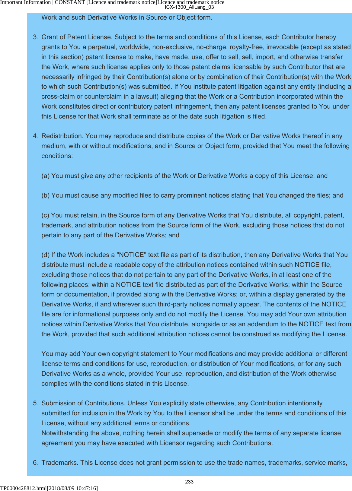 Important Information | CONSTANT [Licence and trademark notice]Licence and trademark noticeTP0000428812.html[2018/08/09 10:47:16]Work and such Derivative Works in Source or Object form.3.  Grant of Patent License. Subject to the terms and conditions of this License, each Contributor herebygrants to You a perpetual, worldwide, non-exclusive, no-charge, royalty-free, irrevocable (except as statedin this section) patent license to make, have made, use, offer to sell, sell, import, and otherwise transferthe Work, where such license applies only to those patent claims licensable by such Contributor that arenecessarily infringed by their Contribution(s) alone or by combination of their Contribution(s) with the Workto which such Contribution(s) was submitted. If You institute patent litigation against any entity (including across-claim or counterclaim in a lawsuit) alleging that the Work or a Contribution incorporated within theWork constitutes direct or contributory patent infringement, then any patent licenses granted to You underthis License for that Work shall terminate as of the date such litigation is filed.4.  Redistribution. You may reproduce and distribute copies of the Work or Derivative Works thereof in anymedium, with or without modifications, and in Source or Object form, provided that You meet the followingconditions: (a) You must give any other recipients of the Work or Derivative Works a copy of this License; and (b) You must cause any modified files to carry prominent notices stating that You changed the files; and (c) You must retain, in the Source form of any Derivative Works that You distribute, all copyright, patent,trademark, and attribution notices from the Source form of the Work, excluding those notices that do notpertain to any part of the Derivative Works; and (d) If the Work includes a &quot;NOTICE&quot; text file as part of its distribution, then any Derivative Works that Youdistribute must include a readable copy of the attribution notices contained within such NOTICE file,excluding those notices that do not pertain to any part of the Derivative Works, in at least one of thefollowing places: within a NOTICE text file distributed as part of the Derivative Works; within the Sourceform or documentation, if provided along with the Derivative Works; or, within a display generated by theDerivative Works, if and wherever such third-party notices normally appear. The contents of the NOTICEfile are for informational purposes only and do not modify the License. You may add Your own attributionnotices within Derivative Works that You distribute, alongside or as an addendum to the NOTICE text fromthe Work, provided that such additional attribution notices cannot be construed as modifying the License. You may add Your own copyright statement to Your modifications and may provide additional or differentlicense terms and conditions for use, reproduction, or distribution of Your modifications, or for any suchDerivative Works as a whole, provided Your use, reproduction, and distribution of the Work otherwisecomplies with the conditions stated in this License.5.  Submission of Contributions. Unless You explicitly state otherwise, any Contribution intentionallysubmitted for inclusion in the Work by You to the Licensor shall be under the terms and conditions of thisLicense, without any additional terms or conditions. Notwithstanding the above, nothing herein shall supersede or modify the terms of any separate licenseagreement you may have executed with Licensor regarding such Contributions.6.  Trademarks. This License does not grant permission to use the trade names, trademarks, service marks,ICX-1300_AllLang_03233