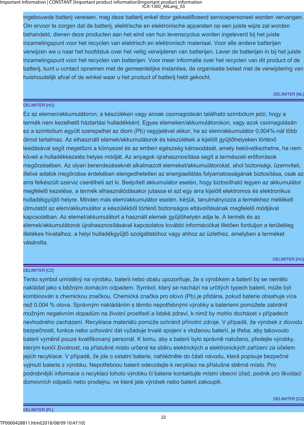 Important Information | CONSTANT [Important product information]Important product informationTP0000428811.html[2018/08/09 10:47:10]ingebouwde batterij vereisen, mag deze batterij enkel door gekwalificeerd servicepersoneel worden vervangen.Om ervoor te zorgen dat de batterij, elektrische en elektronische apparaten op een juiste wijze zal wordenbehandeld, dienen deze producten aan het eind van hun levenscyclus worden ingeleverd bij het juisteinzamelingspunt voor het recyclen van elektrisch en elektronisch materiaal. Voor alle andere batterijenverwijzen we u naar het hoofdstuk over het veilig verwijderen van batterijen. Lever de batterijen in bij het juisteinzamelingspunt voor het recyclen van batterijen. Voor meer informatie over het recyclen van dit product of debatterij, kunt u contact opnemen met de gemeentelijke instanties, de organisatie belast met de verwijdering vanhuishoudelijk afval of de winkel waar u het product of batterij hebt gekocht.DELIMITER [NL]DELIMITER [HU]Ez az elemen/akkumulátoron, a készüléken vagy annak csomagolásán található szimbólum jelzi, hogy atermék nem kezelhető háztartási hulladékként. Egyes elemeken/akkumulátorokon, vagy azok csomagolásánez a szimbólum együtt szerepelhet az ólom (Pb) vegyjelével akkor, ha az elem/akkumulátor 0,004%-nál többólmot tartalmaz. Az elhasznált elemek/akkumulátorok és készülékek a kijelölt gyűjtőhelyeken történőleadásával segít megelőzni a környezet és az emberi egészség károsodását, amely bekövetkezhetne, ha nemköveti a hulladékkezelés helyes módját. Az anyagok újrahasznosítása segít a természeti erőforrásokmegőrzésében. Az olyan berendezéseknél alkalmazott elemeket/akkumulátorokat, ahol biztonsági, üzemviteli,illetve adatok megőrzése érdekében elengedhetetlen az energiaellátás folyamatosságának biztosítása, csak azarra felkészült szerviz cserélheti azt ki. Beépített akkumulátor esetén, hogy biztosítható legyen az akkumulátormegfelelő kezelése, a termék elhasználódásakor jutassa el azt egy arra kijelölt elektromos és elektronikushulladékgyűjtő helyre. Minden más elem/akkumulátor esetén, kérjük, tanulmányozza a termékhez mellékeltútmutatót az elem/akkumulátor a készülékből történő biztonságos eltávolításának megfelelő módjávalkapcsolatban. Az elemet/akkumulátort a használt elemek gyűjtőhelyén adja le. A termék és azelemek/akkumulátorok újrahasznosításával kapcsolatos további információkat illetően forduljon a területilegilletékes hivatalhoz, a helyi hulladékgyűjtő szolgáltatóhoz vagy ahhoz az üzlethez, amelyben a terméketvásárolta.DELIMITER [HU]DELIMITER [CZ]Tento symbol umístěný na výrobku, baterii nebo obalu upozorňuje, že s výrobkem a baterií by se nemělonakládat jako s běžným domácím odpadem. Symbol, který se nachází na určitých typech baterii, může býtkombinován s chemickou značkou. Chemická značka pro olovo (Pb) je přidána, pokud baterie obsahuje vícenež 0,004 % olova. Správným nakládáním s těmito nepotřebnými výrobky a bateriemi pomůžete zabránitmožným negativním dopadům na životní prostředí a lidské zdraví, k nimž by mohlo docházet v případechnevhodného zacházení. Recyklace materiálů pomůže ochránit přírodní zdroje. V případě, že výrobek z důvodůbezpečnosti, funkce nebo uchování dat vyžaduje trvalé spojení s vloženou baterií, je třeba, aby takovoutobaterii vyměnil pouze kvalifikovaný personál. K tomu, aby s baterií bylo správně naloženo, předejte výrobky,kterým končí životnost, na příslušné místo určené ke sběru elektrických a elektronických zařízení za účelemjejich recyklace. V případě, že jde o ostatní baterie, nahlédněte do části návodu, která popisuje bezpečnévyjmutí baterie z výrobku. Nepotřebnou baterii odevzdejte k recyklaci na příslušné sběrné místo. Propodrobnější informace o recyklaci tohoto výrobku či baterie kontaktujte místní obecní úřad, podnik pro likvidacidomovních odpadů nebo prodejnu, ve které jste výrobek nebo baterii zakoupili.DELIMITER [CZ]DELIMITER [PL]ICX-1300_AllLang_0322