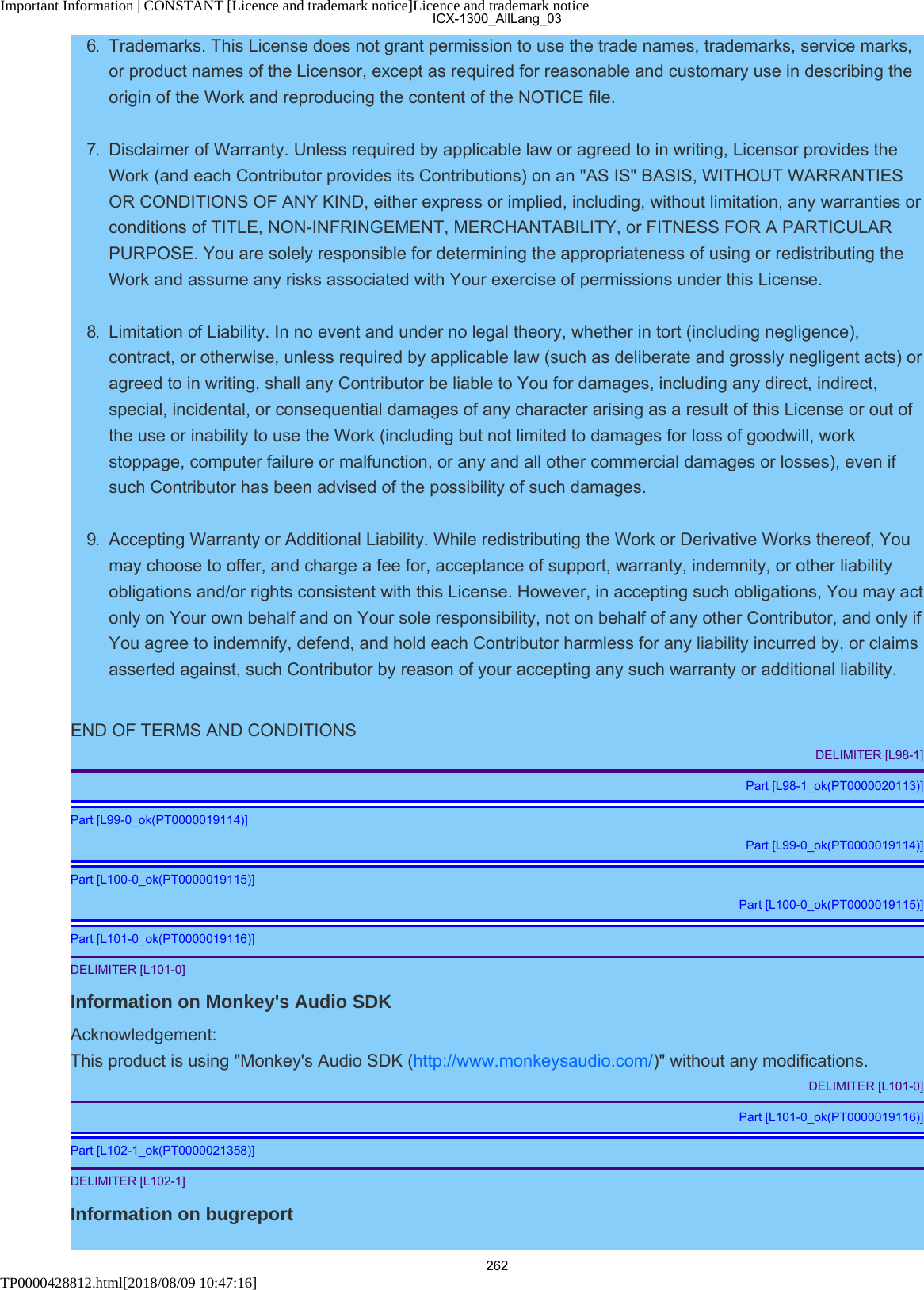 Important Information | CONSTANT [Licence and trademark notice]Licence and trademark noticeTP0000428812.html[2018/08/09 10:47:16]6.  Trademarks. This License does not grant permission to use the trade names, trademarks, service marks,or product names of the Licensor, except as required for reasonable and customary use in describing theorigin of the Work and reproducing the content of the NOTICE file.7.  Disclaimer of Warranty. Unless required by applicable law or agreed to in writing, Licensor provides theWork (and each Contributor provides its Contributions) on an &quot;AS IS&quot; BASIS, WITHOUT WARRANTIESOR CONDITIONS OF ANY KIND, either express or implied, including, without limitation, any warranties orconditions of TITLE, NON-INFRINGEMENT, MERCHANTABILITY, or FITNESS FOR A PARTICULARPURPOSE. You are solely responsible for determining the appropriateness of using or redistributing theWork and assume any risks associated with Your exercise of permissions under this License.8.  Limitation of Liability. In no event and under no legal theory, whether in tort (including negligence),contract, or otherwise, unless required by applicable law (such as deliberate and grossly negligent acts) oragreed to in writing, shall any Contributor be liable to You for damages, including any direct, indirect,special, incidental, or consequential damages of any character arising as a result of this License or out ofthe use or inability to use the Work (including but not limited to damages for loss of goodwill, workstoppage, computer failure or malfunction, or any and all other commercial damages or losses), even ifsuch Contributor has been advised of the possibility of such damages.9.  Accepting Warranty or Additional Liability. While redistributing the Work or Derivative Works thereof, Youmay choose to offer, and charge a fee for, acceptance of support, warranty, indemnity, or other liabilityobligations and/or rights consistent with this License. However, in accepting such obligations, You may actonly on Your own behalf and on Your sole responsibility, not on behalf of any other Contributor, and only ifYou agree to indemnify, defend, and hold each Contributor harmless for any liability incurred by, or claimsasserted against, such Contributor by reason of your accepting any such warranty or additional liability.END OF TERMS AND CONDITIONSDELIMITER [L98-1]Part [L98-1_ok(PT0000020113)]Part [L99-0_ok(PT0000019114)]Part [L99-0_ok(PT0000019114)]Part [L100-0_ok(PT0000019115)]Part [L100-0_ok(PT0000019115)]Part [L101-0_ok(PT0000019116)]DELIMITER [L101-0]Information on Monkey&apos;s Audio SDKAcknowledgement:This product is using &quot;Monkey&apos;s Audio SDK (http://www.monkeysaudio.com/)&quot; without any modifications.DELIMITER [L101-0]Part [L101-0_ok(PT0000019116)]Part [L102-1_ok(PT0000021358)]DELIMITER [L102-1]Information on bugreportICX-1300_AllLang_03262