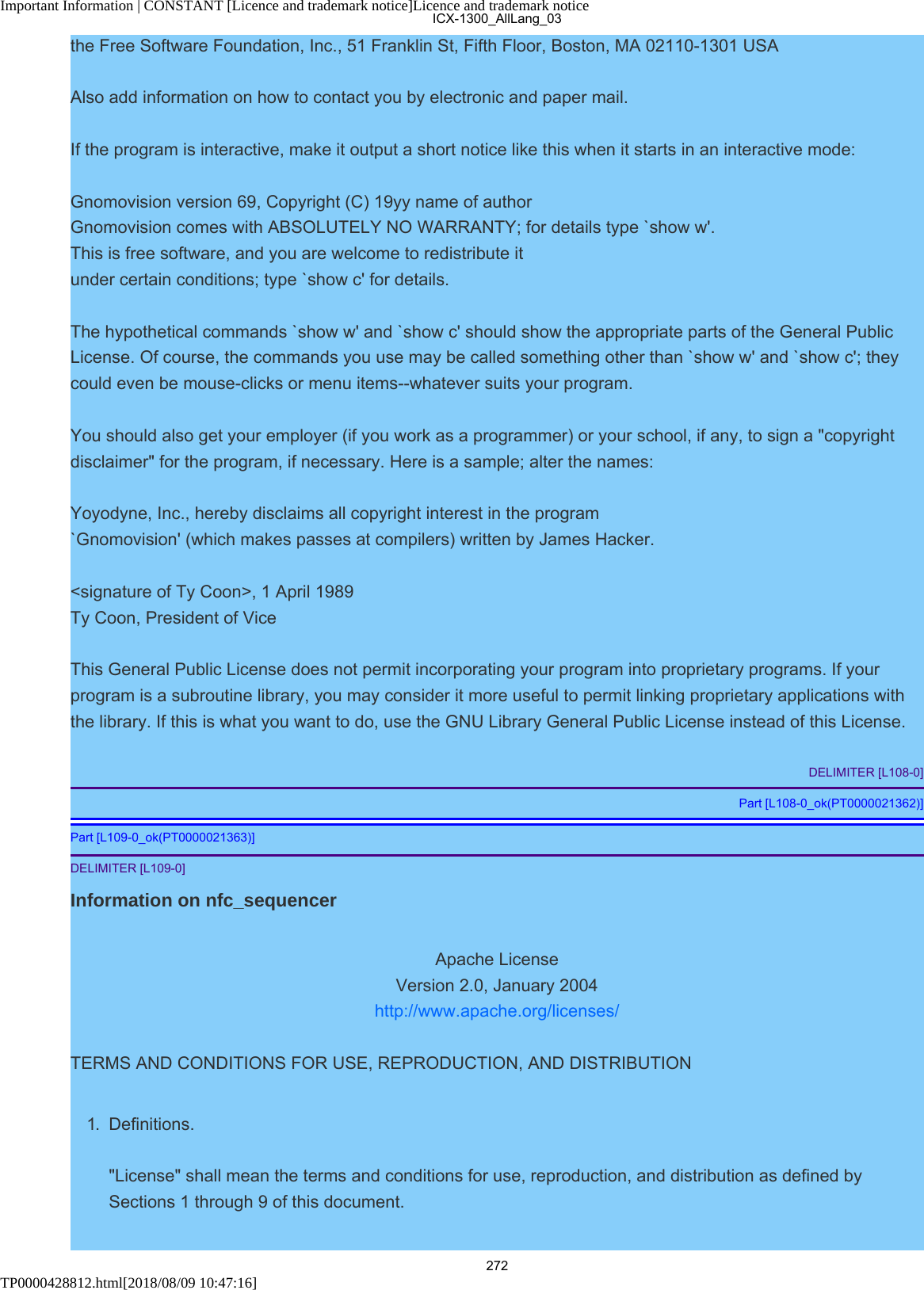Important Information | CONSTANT [Licence and trademark notice]Licence and trademark noticeTP0000428812.html[2018/08/09 10:47:16]the Free Software Foundation, Inc., 51 Franklin St, Fifth Floor, Boston, MA 02110-1301 USAAlso add information on how to contact you by electronic and paper mail.If the program is interactive, make it output a short notice like this when it starts in an interactive mode:Gnomovision version 69, Copyright (C) 19yy name of authorGnomovision comes with ABSOLUTELY NO WARRANTY; for details type `show w&apos;.This is free software, and you are welcome to redistribute itunder certain conditions; type `show c&apos; for details.The hypothetical commands `show w&apos; and `show c&apos; should show the appropriate parts of the General PublicLicense. Of course, the commands you use may be called something other than `show w&apos; and `show c&apos;; theycould even be mouse-clicks or menu items--whatever suits your program.You should also get your employer (if you work as a programmer) or your school, if any, to sign a &quot;copyrightdisclaimer&quot; for the program, if necessary. Here is a sample; alter the names:Yoyodyne, Inc., hereby disclaims all copyright interest in the program`Gnomovision&apos; (which makes passes at compilers) written by James Hacker.&lt;signature of Ty Coon&gt;, 1 April 1989 Ty Coon, President of ViceThis General Public License does not permit incorporating your program into proprietary programs. If yourprogram is a subroutine library, you may consider it more useful to permit linking proprietary applications withthe library. If this is what you want to do, use the GNU Library General Public License instead of this License.DELIMITER [L108-0]Part [L108-0_ok(PT0000021362)]Part [L109-0_ok(PT0000021363)]DELIMITER [L109-0]Information on nfc_sequencerApache LicenseVersion 2.0, January 2004http://www.apache.org/licenses/TERMS AND CONDITIONS FOR USE, REPRODUCTION, AND DISTRIBUTION1.  Definitions.&quot;License&quot; shall mean the terms and conditions for use, reproduction, and distribution as defined bySections 1 through 9 of this document.ICX-1300_AllLang_03272