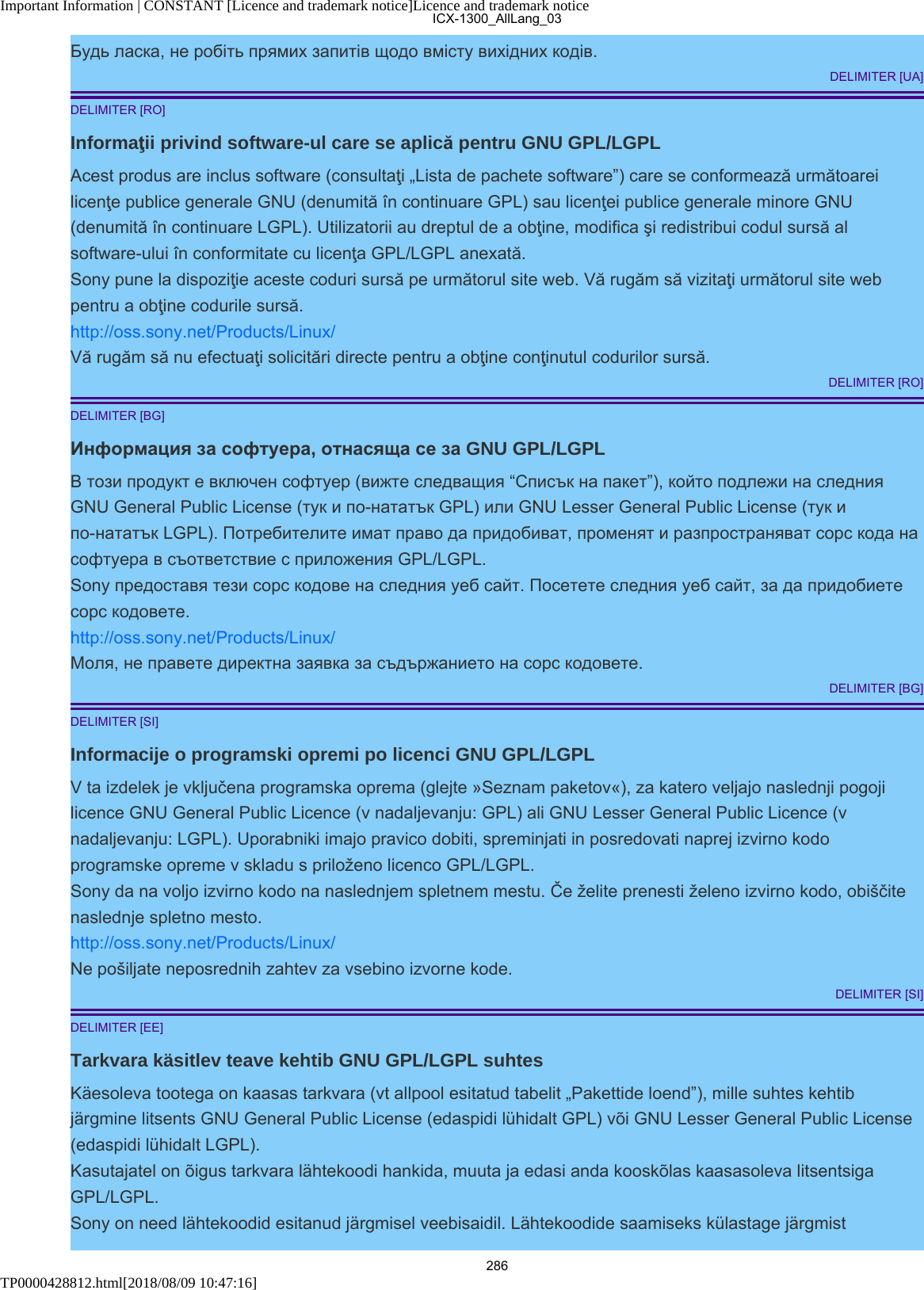 Important Information | CONSTANT [Licence and trademark notice]Licence and trademark noticeTP0000428812.html[2018/08/09 10:47:16]Будь ласка, не робіть прямих запитів щодо вмісту вихідних кодів.DELIMITER [UA]DELIMITER [RO]Informaţii privind software-ul care se aplică pentru GNU GPL/LGPLAcest produs are inclus software (consultaţi „Lista de pachete software”) care se conformează următoareilicenţe publice generale GNU (denumită în continuare GPL) sau licenţei publice generale minore GNU(denumită în continuare LGPL). Utilizatorii au dreptul de a obţine, modifica şi redistribui codul sursă alsoftware-ului în conformitate cu licenţa GPL/LGPL anexată.Sony pune la dispoziţie aceste coduri sursă pe următorul site web. Vă rugăm să vizitaţi următorul site webpentru a obţine codurile sursă.http://oss.sony.net/Products/Linux/Vă rugăm să nu efectuaţi solicitări directe pentru a obţine conţinutul codurilor sursă.DELIMITER [RO]DELIMITER [BG]Информация за софтуера, отнасяща се за GNU GPL/LGPLВ този продукт е включен софтуер (вижте следващия “Списък на пакет”), който подлежи на следнияGNU General Public License (тук и по-нататък GPL) или GNU Lesser General Public License (тук ипо-нататък LGPL). Потребителите имат право да придобиват, променят и разпространяват сорс кода насофтуера в съответствие с приложения GPL/LGPL.Sony предоставя тези сорс кодове на следния уеб сайт. Посетете следния уеб сайт, за да придобиетесорс кодовете.http://oss.sony.net/Products/Linux/Моля, не правете директна заявка за съдържанието на сорс кодовете.DELIMITER [BG]DELIMITER [SI]Informacije o programski opremi po licenci GNU GPL/LGPLV ta izdelek je vključena programska oprema (glejte »Seznam paketov«), za katero veljajo naslednji pogojilicence GNU General Public Licence (v nadaljevanju: GPL) ali GNU Lesser General Public Licence (vnadaljevanju: LGPL). Uporabniki imajo pravico dobiti, spreminjati in posredovati naprej izvirno kodoprogramske opreme v skladu s priloženo licenco GPL/LGPL.Sony da na voljo izvirno kodo na naslednjem spletnem mestu. Če želite prenesti želeno izvirno kodo, obiščitenaslednje spletno mesto.http://oss.sony.net/Products/Linux/Ne pošiljate neposrednih zahtev za vsebino izvorne kode.DELIMITER [SI]DELIMITER [EE]Tarkvara käsitlev teave kehtib GNU GPL/LGPL suhtesKäesoleva tootega on kaasas tarkvara (vt allpool esitatud tabelit „Pakettide loend”), mille suhtes kehtibjärgmine litsents GNU General Public License (edaspidi lühidalt GPL) või GNU Lesser General Public License(edaspidi lühidalt LGPL).Kasutajatel on õigus tarkvara lähtekoodi hankida, muuta ja edasi anda kooskõlas kaasasoleva litsentsigaGPL/LGPL.Sony on need lähtekoodid esitanud järgmisel veebisaidil. Lähtekoodide saamiseks külastage järgmistICX-1300_AllLang_03286