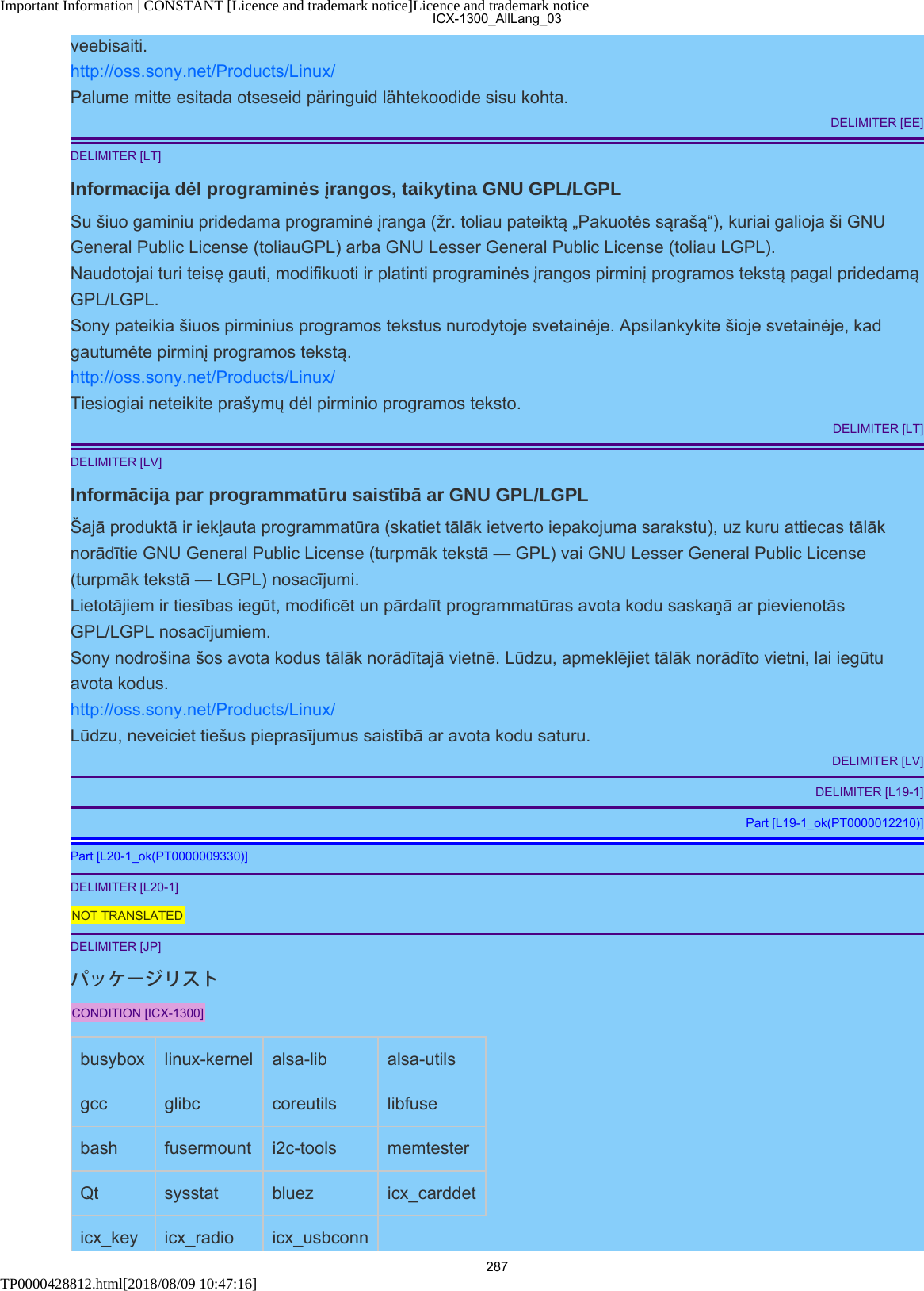 Important Information | CONSTANT [Licence and trademark notice]Licence and trademark noticeTP0000428812.html[2018/08/09 10:47:16]veebisaiti.http://oss.sony.net/Products/Linux/Palume mitte esitada otseseid päringuid lähtekoodide sisu kohta.DELIMITER [EE]DELIMITER [LT]Informacija dėl programinės įrangos, taikytina GNU GPL/LGPLSu šiuo gaminiu pridedama programinė įranga (žr. toliau pateiktą „Pakuotės sąrašą“), kuriai galioja ši GNUGeneral Public License (toliauGPL) arba GNU Lesser General Public License (toliau LGPL).Naudotojai turi teisę gauti, modifikuoti ir platinti programinės įrangos pirminį programos tekstą pagal pridedamąGPL/LGPL.Sony pateikia šiuos pirminius programos tekstus nurodytoje svetainėje. Apsilankykite šioje svetainėje, kadgautumėte pirminį programos tekstą.http://oss.sony.net/Products/Linux/Tiesiogiai neteikite prašymų dėl pirminio programos teksto.DELIMITER [LT]DELIMITER [LV]Informācija par programmatūru saistībā ar GNU GPL/LGPLŠajā produktā ir iekļauta programmatūra (skatiet tālāk ietverto iepakojuma sarakstu), uz kuru attiecas tālāknorādītie GNU General Public License (turpmāk tekstā — GPL) vai GNU Lesser General Public License(turpmāk tekstā — LGPL) nosacījumi.Lietotājiem ir tiesības iegūt, modificēt un pārdalīt programmatūras avota kodu saskaņā ar pievienotāsGPL/LGPL nosacījumiem.Sony nodrošina šos avota kodus tālāk norādītajā vietnē. Lūdzu, apmeklējiet tālāk norādīto vietni, lai iegūtuavota kodus.http://oss.sony.net/Products/Linux/Lūdzu, neveiciet tiešus pieprasījumus saistībā ar avota kodu saturu.DELIMITER [LV]DELIMITER [L19-1]Part [L19-1_ok(PT0000012210)]Part [L20-1_ok(PT0000009330)]DELIMITER [L20-1]NOT TRANSLATEDDELIMITER [JP]パッケージリストCONDITION [ICX-1300]busybox linux-kernel alsa-lib alsa-utilsgcc glibc coreutils libfusebash fusermount i2c-tools memtesterQt sysstat bluez icx_carddeticx_key icx_radio icx_usbconnICX-1300_AllLang_03287