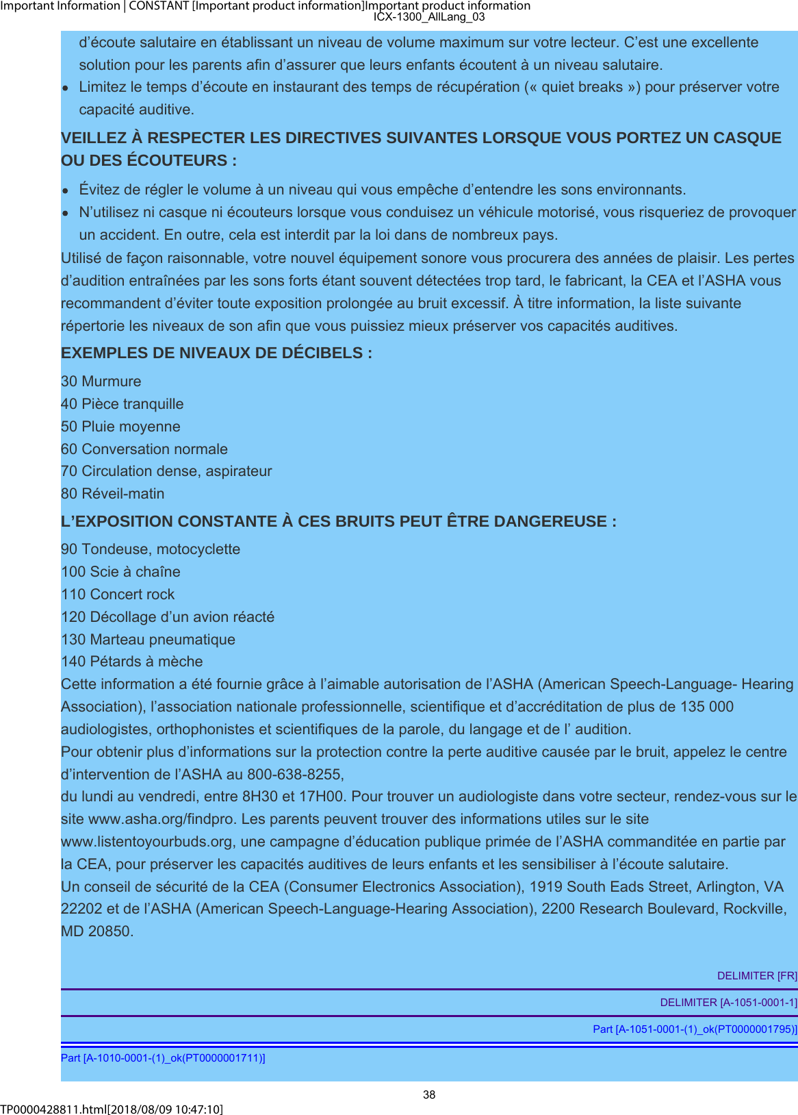 Important Information | CONSTANT [Important product information]Important product informationTP0000428811.html[2018/08/09 10:47:10]d’écoute salutaire en établissant un niveau de volume maximum sur votre lecteur. C’est une excellentesolution pour les parents afin d’assurer que leurs enfants écoutent à un niveau salutaire.Limitez le temps d’écoute en instaurant des temps de récupération (« quiet breaks ») pour préserver votrecapacité auditive.VEILLEZ À RESPECTER LES DIRECTIVES SUIVANTES LORSQUE VOUS PORTEZ UN CASQUEOU DES ÉCOUTEURS :Évitez de régler le volume à un niveau qui vous empêche d’entendre les sons environnants.N’utilisez ni casque ni écouteurs lorsque vous conduisez un véhicule motorisé, vous risqueriez de provoquerun accident. En outre, cela est interdit par la loi dans de nombreux pays.Utilisé de façon raisonnable, votre nouvel équipement sonore vous procurera des années de plaisir. Les pertesd’audition entraînées par les sons forts étant souvent détectées trop tard, le fabricant, la CEA et l’ASHA vousrecommandent d’éviter toute exposition prolongée au bruit excessif. À titre information, la liste suivanterépertorie les niveaux de son afin que vous puissiez mieux préserver vos capacités auditives.EXEMPLES DE NIVEAUX DE DÉCIBELS :30 Murmure40 Pièce tranquille50 Pluie moyenne60 Conversation normale70 Circulation dense, aspirateur80 Réveil-matinL’EXPOSITION CONSTANTE À CES BRUITS PEUT ÊTRE DANGEREUSE :90 Tondeuse, motocyclette100 Scie à chaîne110 Concert rock120 Décollage d’un avion réacté130 Marteau pneumatique140 Pétards à mècheCette information a été fournie grâce à l’aimable autorisation de l’ASHA (American Speech-Language- HearingAssociation), l’association nationale professionnelle, scientifique et d’accréditation de plus de 135 000audiologistes, orthophonistes et scientifiques de la parole, du langage et de l’ audition.Pour obtenir plus d’informations sur la protection contre la perte auditive causée par le bruit, appelez le centred’intervention de l’ASHA au 800-638-8255,du lundi au vendredi, entre 8H30 et 17H00. Pour trouver un audiologiste dans votre secteur, rendez-vous sur lesite www.asha.org/findpro. Les parents peuvent trouver des informations utiles sur le sitewww.listentoyourbuds.org, une campagne d’éducation publique primée de l’ASHA commanditée en partie parla CEA, pour préserver les capacités auditives de leurs enfants et les sensibiliser à l’écoute salutaire.Un conseil de sécurité de la CEA (Consumer Electronics Association), 1919 South Eads Street, Arlington, VA22202 et de l’ASHA (American Speech-Language-Hearing Association), 2200 Research Boulevard, Rockville,MD 20850.DELIMITER [FR]DELIMITER [A-1051-0001-1]Part [A-1051-0001-(1)_ok(PT0000001795)]Part [A-1010-0001-(1)_ok(PT0000001711)]ICX-1300_AllLang_0338