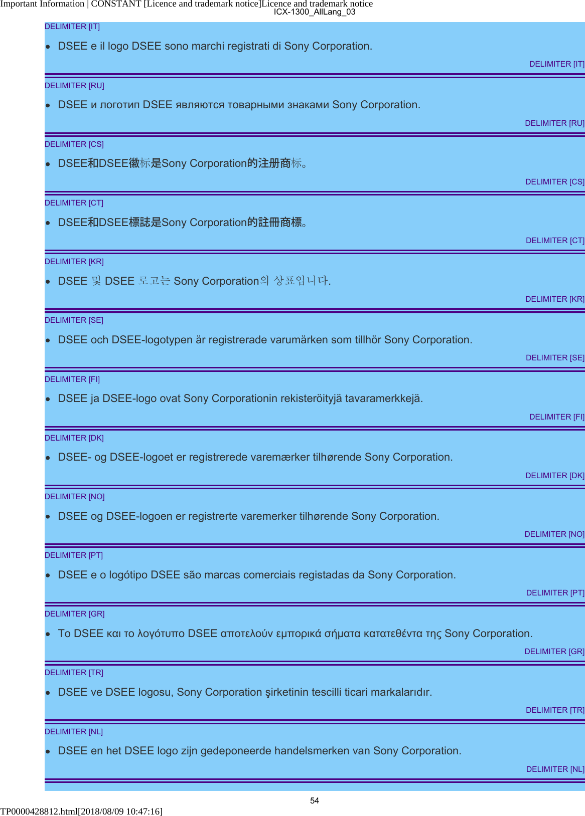 Important Information | CONSTANT [Licence and trademark notice]Licence and trademark noticeTP0000428812.html[2018/08/09 10:47:16]DELIMITER [IT]DSEE e il logo DSEE sono marchi registrati di Sony Corporation.DELIMITER [IT]DELIMITER [RU]DSEE и логотип DSEE являются товарными знаками Sony Corporation.DELIMITER [RU]DELIMITER [CS]DSEE和DSEE徽标是Sony Corporation的注册商标。DELIMITER [CS]DELIMITER [CT]DSEE和DSEE標誌是Sony Corporation的註冊商標。DELIMITER [CT]DELIMITER [KR]DSEE 및 DSEE 로고는 Sony Corporation의 상표입니다.DELIMITER [KR]DELIMITER [SE]DSEE och DSEE-logotypen är registrerade varumärken som tillhör Sony Corporation.DELIMITER [SE]DELIMITER [FI]DSEE ja DSEE-logo ovat Sony Corporationin rekisteröityjä tavaramerkkejä.DELIMITER [FI]DELIMITER [DK]DSEE- og DSEE-logoet er registrerede varemærker tilhørende Sony Corporation.DELIMITER [DK]DELIMITER [NO]DSEE og DSEE-logoen er registrerte varemerker tilhørende Sony Corporation.DELIMITER [NO]DELIMITER [PT]DSEE e o logótipo DSEE são marcas comerciais registadas da Sony Corporation.DELIMITER [PT]DELIMITER [GR]Το DSEE και το λογότυπο DSEE αποτελούν εμπορικά σήματα κατατεθέντα της Sony Corporation.DELIMITER [GR]DELIMITER [TR]DSEE ve DSEE logosu, Sony Corporation şirketinin tescilli ticari markalarıdır.DELIMITER [TR]DELIMITER [NL]DSEE en het DSEE logo zijn gedeponeerde handelsmerken van Sony Corporation.DELIMITER [NL]ICX-1300_AllLang_0354