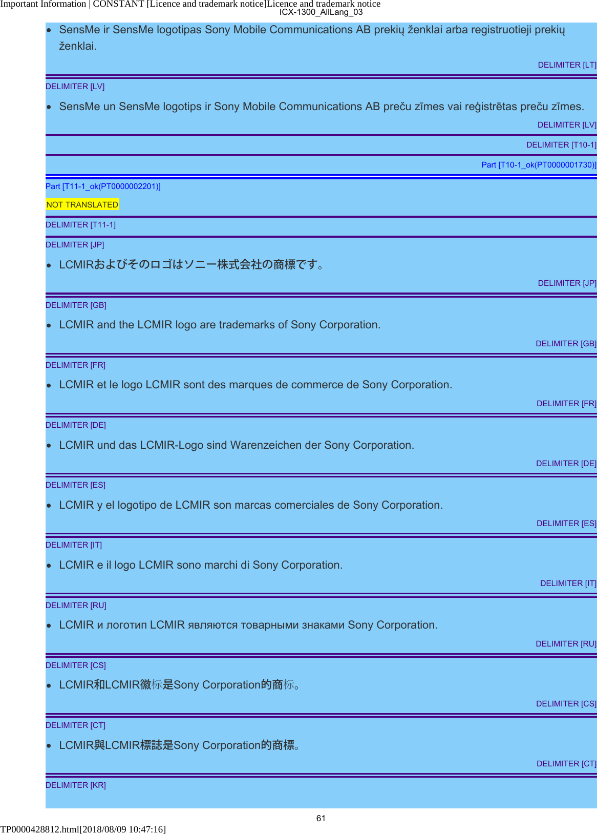 Important Information | CONSTANT [Licence and trademark notice]Licence and trademark noticeTP0000428812.html[2018/08/09 10:47:16]SensMe ir SensMe logotipas Sony Mobile Communications AB prekių ženklai arba registruotieji prekiųženklai.DELIMITER [LT]DELIMITER [LV]SensMe un SensMe logotips ir Sony Mobile Communications AB preču zīmes vai reģistrētas preču zīmes.DELIMITER [LV]DELIMITER [T10-1]Part [T10-1_ok(PT0000001730)]Part [T11-1_ok(PT0000002201)]NOT TRANSLATEDDELIMITER [T11-1]DELIMITER [JP]LCMIRおよびそのロゴはソニー株式会社の商標です。DELIMITER [JP]DELIMITER [GB]LCMIR and the LCMIR logo are trademarks of Sony Corporation.DELIMITER [GB]DELIMITER [FR]LCMIR et le logo LCMIR sont des marques de commerce de Sony Corporation.DELIMITER [FR]DELIMITER [DE]LCMIR und das LCMIR-Logo sind Warenzeichen der Sony Corporation.DELIMITER [DE]DELIMITER [ES]LCMIR y el logotipo de LCMIR son marcas comerciales de Sony Corporation.DELIMITER [ES]DELIMITER [IT]LCMIR e il logo LCMIR sono marchi di Sony Corporation.DELIMITER [IT]DELIMITER [RU]LCMIR и логотип LCMIR являются товарными знаками Sony Corporation.DELIMITER [RU]DELIMITER [CS]LCMIR和LCMIR徽标是Sony Corporation的商标。DELIMITER [CS]DELIMITER [CT]LCMIR與LCMIR標誌是Sony Corporation的商標。DELIMITER [CT]DELIMITER [KR]ICX-1300_AllLang_0361